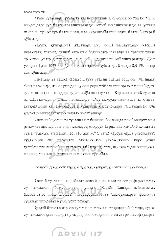 www.arxiv.uz Карам тузлашда тўғралган карам хом ашё оғирлигига нисбатан 2-3 % миқдордаги туз билан аралаштирилади. Босиб зичлаштирилади ва устини оғирроқ туз ва сув билан реакцияга киришмайдиган нарса билан бостириб қўйилади. Бодринг қуйидагича тузланади. Бир хилда катталикдаги, касалга учрамаган, хомроқ, пишиб кетмаган бодринглар ювилади ва орасига турли ароматик ўтлар қават-қават солиниб, идишларга жойлаштирилади. Сўнг устидан 4 дан 10 %гача бўлган тузли эритма қуйилади, баъзида 0,5-1% шакар ҳам қўшилади. Томатлар ва башқа сабзавотларни тузлаш одатда бодринг тузлашдан фарқ қилмайди, лекин устидан қуйиш учун тайёрланган эритма таркибидаги туз ва шакарнинг миқдори турлича бўлиши мумкин. Карамни ачитиб тузлаш ва сабзавотларни тузлаш натижасида тайёр маҳсулотнинг маза ва хидини аниқлайдиган катта миқдорда алмашиниш махсулотлари тўпланадиган, кўп поғонали микробиологик жараён ҳисобланади. Бижғитиб тузлаш ва тузлашнинг биринчи босқичида аэроб микрофлора ривожланади, шунинг учун кислород миқдори бирданига камайиб кетади ва тузга чидамли, нисбатан паст (10 дан 20 0 С гача) ҳароратларда ривожланиб кўпаядиган сут кислотаси бактериялари ривожланиши учун яхши ҳисобланган анаэроб шароит ҳосил бўлади. Қолган, шу жумладан чиритувчи микроорганизмлар фаолияти аста секин тўхтайди. Бижғиб тузланиш жараёнида қатнашадиган микроорганизмлар Бижғиб тузланиш жараёнида асосий роль гомо ва гетероферментатив сут кислотали бактерияларга тушади. Жараён бошида лейконосток ( Leuconostoc mesenteroides ) гетероферментатив бактерияларни фаолияти туфайли кислотали муҳит ўсиб боради. Бундай бактериялар махсулотнинг таъмини ва ҳидини бойитади, чунки сут кислотасидан ташқари углерод икки оксидини, этил спиртини, эфирларни 