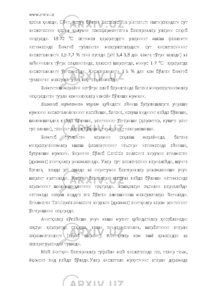 www.arxiv.uz ҳосил қилади. Сўнг, устун бўлган Lactobacillus plantarum иштирокидаги сут кислотасини ҳосил қилувчи гомоферментатив бактериялар уларни сиқиб чиқаради. 18-20 0 С оптимал ҳароратдаги уларнинг яшаш фаолияти натижасида бижғиб тузланган маҳсулотлардаги сут кислотасининг кислоталилиги 1,5-2,2 % гача ортади (рН 3,4-3,8 дан камга тўғри келади) ва кейинчалик тўғри сақланганда, ҳавосиз шароитда, минус 1-2 0 С ҳароратда кислоталилиги ўзгармайди. Кислоталилиги 1-5 % дан кам бўлган бижғиб тузланган махсулот узоқ вақт сақланмайди. Бижғитиш жараёни нотўғри олиб борилганда бегона микроорганизмлар чақирадиган турли камчиликлар намоён бўлиши мумкин. Бижғиб тузланган карам қуйидаги айниш бузулишларга учраши мумкин: кислоталиликнинг пасайиши, бегона, нохуш хиднинг пайдо бўлиши, шилимшиқлик пайдо бўлиши, рангининг ўзгариши (қорамтир, пушти ранг тус олиши), газнинг ҳосил бўлиши, таъмининг тахирлашиши. Бижғиб тузланган карамни сақлаш жараёнида, бегона микроорганизмлар яшаш фаолиятининг таъсири натижасида айниши, бузулиши мумкин. Биринчи бўлиб Candida оиласига кирувчи етилмаган (дрожжа) ачитқилар ривожланади. Улар сут кислотасини парчалайди, шунга боғлиқ холда рН ошади ва чиритувчи бактериялар ривожланиши учун шароит яратилади. Уларни баъзилари капсула пайдо бўлиши натижасида карамнинг шилимшиқлигини чақиради. Бошқалари оқсилни парчалайди натижада нохуш хиддга эга бўлган алмашиниш махсулотлари йиғилади. Етилмаган Torulopsis оиласига кирувчи (дрожжа) ачитқилар карам рангининг ўзгаришини чақиради. Ачитқилар кўпайиши учун яхши мухит қуйидагилар ҳисобланади: юқори ҳароратда сақлаш, яхши зичланмаганлик, шарбатнинг етарли ажралмаганлиги (аэроб шароит). Ачитқилар хом ашё ҳавосидан ва аппаратурасидан тушади. Мой ачитқич бактериялар туфайли мой кислотасида газ, тахир таъм, ёқимсиз хид пайдо бўлади.Улар кислотали муҳитнинг етарли даражада 