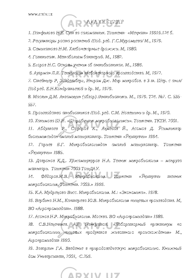 www.arxiv.uz АДАБИЁТЛАР 1. Панфилова Н.Е. Сут ва саломатлик. Тошкент- «Меҳнат» 1991й.124 б. 2. Регулятор ы роста растений /Под. ред. Г.С.Муромцева/ М., 1979. 3. Семихатова Н.М. Хлебопекарн ые дрожжи. М, 1980. 4. Готтиеалк. Метаболизм бактерий. М., 1982. 5. Егоров Н.С . Основ ы учения об ан т ибиотиках. М., 1986. 6. Ауэрман Л.Я . Технология хлебопекарного производства. М, 1972. 7. Стейнцер Р, Э.Эдельберг, Ингрэм Дж. Мир микробов. в 3 т. Шер. с англ/ Под ред. Е.Н.Кондратьевой и др. М,. 1979. 8. Маслин Д.М. Анзамицин (обзор) /Антибиотики. М., 1979. Т24. №7. С. 535- 557. 9. Производство атибиотиков /Под. ред. С.М. Новешини и др. М., 1970. 10. Хакимова Ш.И . «Шаробчилик микробиологияси». Тошкент. ТКТИ. 2001. 11. Абдуллаев Р., Сафаров К., Аҳмедов Й., Асомов Д. Ўсимликлар биохимиясидан амалий машғулотлар. Тошкент «Ўқитувчи» 1994. 12 . Гариев Б.Г. Микробиологиядан амалий машғулотлар. Тошкент «Ўқитувчи» 1985. 13. Давронов Қ.Д,. Хўжамшукуров Н.А. Техник микробиология – маъруза матнлари. Тошкент-2003 ТошДАУ. 14. Фёдоров.М.В. Микробиология. Тошкент «Ўқитувчи техник микробиология. Тошкент. 2003.» 1966. 15. К.А. Мудрецова-Висс. Микробиология. М.: «Экономика». 1978. 16. Вербина Н.М., Каптерева Ю.В. Микробиология пищевых производств. М, ВО «Агропромиздат». 1988. 17. Асонов Н.Р. Микробиология. Москва . ВО «Агропромиздат» 1989. 18. С .В.Нецепляев. А.Я Панкратов. «Лабораторный практикум по микробиологиии пищевых продуктов животного происхождения» М., Агропромиздат 1990. 19 . Заварзин Г.А. Введение в природоведческую микробиологию. Книжный дом Университет, 2001, -С.256. 