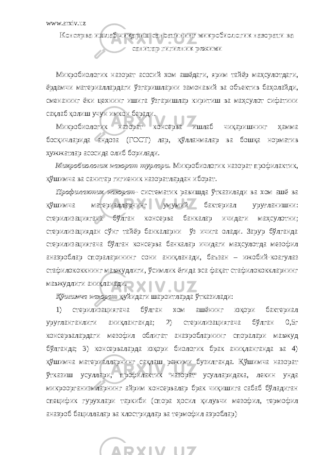 www.arxiv.uz Консерва ишлаб чиқариш саноатининг микробиологик назорати ва санитар гигиеник режими Микробиологик назорат асосий хом ашёдаги, ярим тайёр маҳсулотдаги, ёрдамчи материаллардаги ўзгаришларни замонавий ва объектив баҳолайди, сменанинг ёки цехнинг ишига ўзгаришлар киритиш ва маҳсулот сифатини сақлаб қолиш учун имкон беради. Микробиологик назорат консерва ишлаб чиқаришнинг ҳамма босқичларида андоза (ГОСТ) лар, қўлланмалар ва бошқа норматив ҳужжатлар асосида олиб борилади. Микробиологик назорат турлари. Микробиологик назорат п рофилактик , қўшимча ва с анитар гигиеник назорат лардан иборат. Профилактик назорат - систематик равишда ўтказилади ва хом ашё ва қўшимча материалларнинг умумий бактериал уруғланишни: стерилизациягача бўлган консерва банкалар ичидаги маҳсулотни; стерилизациядан сўнг тайёр банкаларни ўз ичига олади. Зарур бўлганда стерилизациягача бўлган консерва банкалар ичидаги маҳсулотда мезофил анаэроблар спораларининг сони аниқланади, баъзан – ижобий-коагулаз стафилококкнинг мавжудлиги, ўсимлик ёғида эса фақат стафилококкларнинг мавжудлиги аниқланади. Қўшимча назорат қуйидаги шароитларда ўтказилади: 1) стерилизациягача бўлган хом ашёнинг юқори бактериал уруғланганлиги аниқланганда; 2) стерилизациягача бўлган 0,5г консервалардаги мезофил облигат анаэробларнинг споралари мавжуд бўлганда; 3) консерваларда юқори биологик брак аниқланганда ва 4) қўшимча материалларнинг сақлаш режими бузилганда. Қўшимча назорат ўтказиш усуллари, п рофилактик назорат усулларидака, лекин унда микроорганизмларнинг айрим консервалар брак чиқишига сабаб бўладиган специфик гурухлари таркиби (спора ҳосил қилувчи мезофил, термофил анаэроб бациллалар ва клостридлар ва термофил аэроблар) 