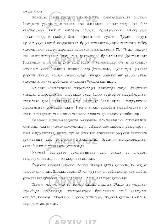 www.arxiv.uz Консерва банкаларидаги маҳсулотнинг стерилизациядан олдинги бактериал уруғланганлигининг авж олганлиги аниқланганда ёки 0,5г маҳсулотдаги анаэроб мезофил облигат спораларининг мавжудлиги аниқланганда , микроблар билан ифлос ланган мухит ни йўқотиш зарур. Бунинг учун ишлаб чиқаришнинг бутун технилогиБундай анализлар тайёр маҳсулотнинг юқори даражада истеъмолга яроқсизлиги (0,2 % дан юқори) ёки консерваларнинг нордонлик даражасини бузилганлиги ўрнатилганда ўтказилади. к тизимида (хом ашё, ёрдамчи материаллар, сув ва жихозлар) кетма-кет микробиологик текширишлар ўтказилади, шунингдек цехнинг умумий санитар холати текширилади. Бундан ташқари шу партия тайёр маҳсулотининг микробиологик тахлили ўтказилиши шарт. Баъзида консерваларни стерилизация қилмасдан олдин фақатгина мезофил анаэробларнинг споралари эмас, балки термофил анаэробларнинг споралари ҳам аниқланади. Агар консерва банкасидаги маҳсулотини стерилицация қилмасдан олдин 1 мл и ичида термофил анаэробларнингг 5 спораси аниқланса технологик тизимнинг холати қониқарли ҳисобланади. Ёрдамчи материалларнинг назорати. Консерваларни стерилизация қилмасдан олдин - томат маҳсулотлари , сабзавот хом ашёси, зираворлар, ун, ёрма маҳсулотлари, шакар, туз ва ўсимлик ёғларининг умумий бактериал уруғланиши авж олганлиги аниқланганда, ёрдамчи материалларнинг микробиологик текшируви ўтказилади. Умумий бактериал уруғланишнинг авж олиши ва спорали микроорганизмларнинг миқдори аниқланади. Ёрдамчи материалларнинг сифати заводга қабул қилинаётган вақтда назорат қилинади. Заводда сақланаётган қуритилган сабзавотлар, хом ашё ва ўсимлик ёғи қўшимча равишда ойига 1-2 марта назорат қилинади. Томат паста, туз ва шакар одатда сифатли бўлади ва уларнинг таркибида сақланганда консерваларни буз и лишига олиб келадиган микроорганизмлар бўлмайди. Шунинг учун улар кўпинча қўшимча назорат вақтида текширилади. 