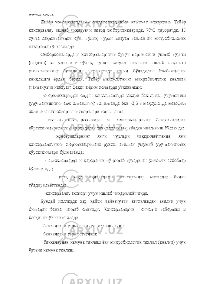 www.arxiv.uz Тайёр консерваларнинг стерилизациядан кейинги назорати. Тайёр консервалар ишлаб чиқарувчи завод омборхоналарида, 20 0 С ҳароратда, 15 сутка сақланганидан сўнг тўлиқ, турли визуал танланган микробиологик назоратлар ўтказилади. Омборхоналардаги консерваларнинг бутун партиясини ушлаб туриш (сақлаш) ва уларнинг тўлиқ, турли визуал назорати ишлаб чиқариш техникасининг бузилиши натижасида ҳосил бўладиган бомбажларни аниқлашга ёрдам беради. Тайёр маҳсулотнинг микробиологик анализи (танланувчи назорат) фақат айрим холларда ўтказилади: -стерилизациядан олдин консерваларда юқори бактериал уруғланиш (уруғланишнинг авж олганлиги) топилганда ёки -0,5 г маҳсулотда мезофил облигат анаэробларнинг споралари топилганда; -стерилизация режимига ва консерваларнинг бактериологик кўрсаткичларига таъсир этадиган технологик жараёндан чекланиш бўлганда; -консерваларнинг янги турлари чиқарилаётганда, яни консерваларнинг стерилизациягача рухсат этилган умумий уруғланганлик кўрсаткичлари бўлмаганда; - автоклавлардаги ҳароратни тўғрилаб турадиган ўлчовчи асбоблар бўлмаганда; -узоқ вақт сақланадиган консервалар масаллиғ билан тўлдирилаётганда; -консервалар экспорт учун ишлаб чиқарилаётганда. Бундай холларда ҳар қайси қайнатувчи автоклавдан анализ учун биттадан банка танлаб олинади. Консерваларни синовга тайёрлаш 3 босқични ўз ичига олади: - банкаларни герметиклигини текшириш; - банкаларни термостатлаш; - банкалардан намуна танлаш ёки микробиологик тахлил (анализ) учун ўртача намуна танлаш. 