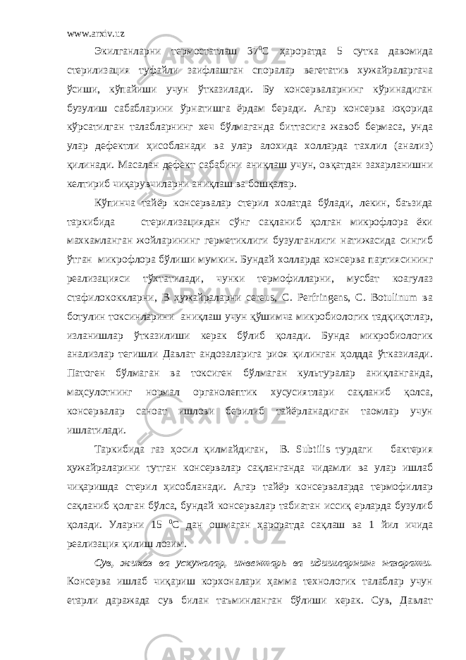 www.arxiv.uz Экилганларни термостатлаш 37 0 С ҳароратда 5 сутка давомида стерилизация туфайли заифлашган споралар вегетатив хужайраларгача ўсиши, кўпайиши учун ўтказилади. Бу консерваларнинг кўринадиган бузулиш сабабларини ўрнатишга ёрдам беради. Агар консерва юқорида кўрсатилган талабларнинг хеч бўлмаганда биттасига жавоб бермаса, унда улар дефектли ҳисобланади ва улар алохида холларда тахлил (анализ) қилинади. Масалан дефект сабабини аниқлаш учун, овқатдан захарланишни келтириб чиқарувчиларни аниқлаш ва бошқалар. Кўпинча тайёр консервалар стерил холатда бўлади, лекин, баъзида таркибида стерилизациядан сўнг сақланиб қолган микрофлора ёки махкамланган жойларининг герметиклиги бузулганлиги натижасида сингиб ўтган микрофлора бўлиши мумкин. Бундай холларда консерва партиясининг реализацияси тўхтатилади, чунки термофилларни, мусбат коагулаз стафилококкларни, В ҳужайраларни cereus, C. Perfringens, C. Botulinum ва ботулин токсинларини аниқлаш учун қўшимча микробиологик тадқиқотлар, изланишлар ўтказилиши керак бўлиб қолади. Бунда микробиологик анализлар тегишли Давлат андозаларига риоя қилинган ҳолдда ўтказилади. Патоген бўлмаган ва токсиген бўлмаган культуралар аниқланганда, маҳсулотнинг нормал органолептик хусусиятлари сақланиб қолса, консервалар саноат ишлови берилиб тайёрланадиган таомлар учун ишлатилади. Таркибида газ ҳосил қилмайдиган, В. Subtilis турдаги бактерия ҳужайраларини тутган консервалар сақланганда чидамли ва улар ишлаб чиқаришда стерил ҳисобланади. Агар тайёр консерваларда термофиллар сақланиб қолган бўлса, бундай консервалар табиатан иссиқ ерларда бузулиб қолади. Уларни 15 0 С дан ошмаган ҳароратда сақлаш ва 1 йил ичида реализация қилиш лозим. Сув, жихоз ва ускуналар, инвентарь ва идишларнинг назорати. Консерва ишлаб чиқариш корхоналари ҳамма технологик талаблар учун етарли даражада сув билан таъминланган бўлиши керак. Сув, Давлат 