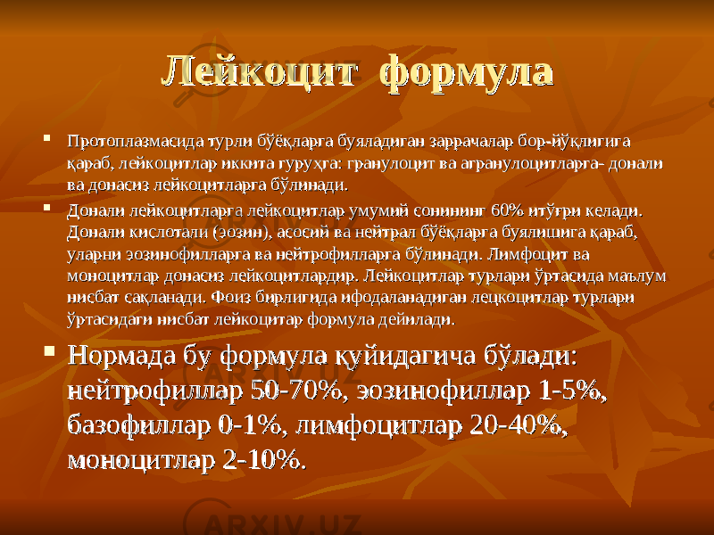 ЛейкоцитЛейкоцит формула формула  Протоплазмасида турли бўёқларга буяладиган заррачалар бор-йўқлигига Протоплазмасида турли бўёқларга буяладиган заррачалар бор-йўқлигига қараб, лейкоцитлар иккита гуруҳга: гранулоцит ва агранулоцитларга- донали қараб, лейкоцитлар иккита гуруҳга: гранулоцит ва агранулоцитларга- донали ва донасиз лейкоцитларга бўлинади. ва донасиз лейкоцитларга бўлинади.  Донали лейкоцитларга лейкоцитлар умумий сонининг 60% итўғри келади. Донали лейкоцитларга лейкоцитлар умумий сонининг 60% итўғри келади. Донали кислотали (эозин), асосий ва нейтрал бўёқларга буялишига қараб, Донали кислотали (эозин), асосий ва нейтрал бўёқларга буялишига қараб, уларни эозинофилларга ва нейтрофилларга бўлинади. Лимфоцит ва уларни эозинофилларга ва нейтрофилларга бўлинади. Лимфоцит ва моноцитлар донасиз лейкоцитлардир. Лейкоцитлар турлари ўртасида маълум моноцитлар донасиз лейкоцитлардир. Лейкоцитлар турлари ўртасида маълум нисбат сақланади. Фоиз бирлигида ифодаланадиган лецкоцитлар турлари нисбат сақланади. Фоиз бирлигида ифодаланадиган лецкоцитлар турлари ўртасидаги нисбат лейкоцитар формула дейилади. ўртасидаги нисбат лейкоцитар формула дейилади.  Нормада бу формула қуйидагича бўлади: Нормада бу формула қуйидагича бўлади: нейтрофиллар 50-70%, эозинофиллар 1-5%, нейтрофиллар 50-70%, эозинофиллар 1-5%, базофиллар 0-1%, лимфоцитлар 20-40%, базофиллар 0-1%, лимфоцитлар 20-40%, моноцитлар 2-10%. моноцитлар 2-10%. 