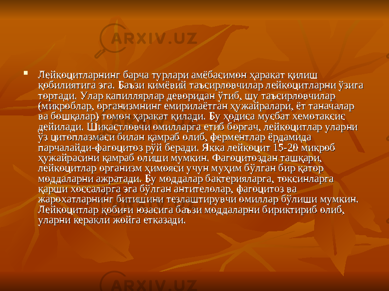  Лейкоцитларнинг барча турлари амёбасимон ҳаракат қилиш Лейкоцитларнинг барча турлари амёбасимон ҳаракат қилиш қобилиятига эга. Баъзи кимёвий таъсирловчилар лейкоцитларни ўзига қобилиятига эга. Баъзи кимёвий таъсирловчилар лейкоцитларни ўзига тортади. Улар капиллярлар деворидан ўтиб, шу таъсирловчилар тортади. Улар капиллярлар деворидан ўтиб, шу таъсирловчилар (микроблар, организмнинг емирилаётган ҳужайралари, ёт таначалар (микроблар, организмнинг емирилаётган ҳужайралари, ёт таначалар ва бошқалар) томон ҳаракат қилади. Бу ҳодиса мусбат хемотаксис ва бошқалар) томон ҳаракат қилади. Бу ҳодиса мусбат хемотаксис дейилади. Шикастловчи омилларга етиб боргач, лейкоцитлар уларни дейилади. Шикастловчи омилларга етиб боргач, лейкоцитлар уларни ўз цитоплазмаси билан қамраб олиб, ферментлар ёрдамида ўз цитоплазмаси билан қамраб олиб, ферментлар ёрдамида парчалайди-фагоцитоз рўй беради. Якка лейкоцит 15-20 микроб парчалайди-фагоцитоз рўй беради. Якка лейкоцит 15-20 микроб ҳужайрасини қамраб олиши мумкин. Фагоцитоздан ташқари, ҳужайрасини қамраб олиши мумкин. Фагоцитоздан ташқари, лейкоцитлар организм ҳимояси учун муҳим бўлган бир қатор лейкоцитлар организм ҳимояси учун муҳим бўлган бир қатор моддаларни ажратади. Бу моддалар бактерияларга, токсинларга моддаларни ажратади. Бу моддалар бактерияларга, токсинларга қарши хоссаларга эга бўлган антителолар, фагоцитоз ва қарши хоссаларга эга бўлган антителолар, фагоцитоз ва жарохатларнинг битишини тезлаштирувчи омиллар бўлиши мумкин. жарохатларнинг битишини тезлаштирувчи омиллар бўлиши мумкин. Лейкоцитлар қобиғи юзасига баъзи моддаларни бириктириб олиб, Лейкоцитлар қобиғи юзасига баъзи моддаларни бириктириб олиб, уларни керакли жойга етказади. уларни керакли жойга етказади. 