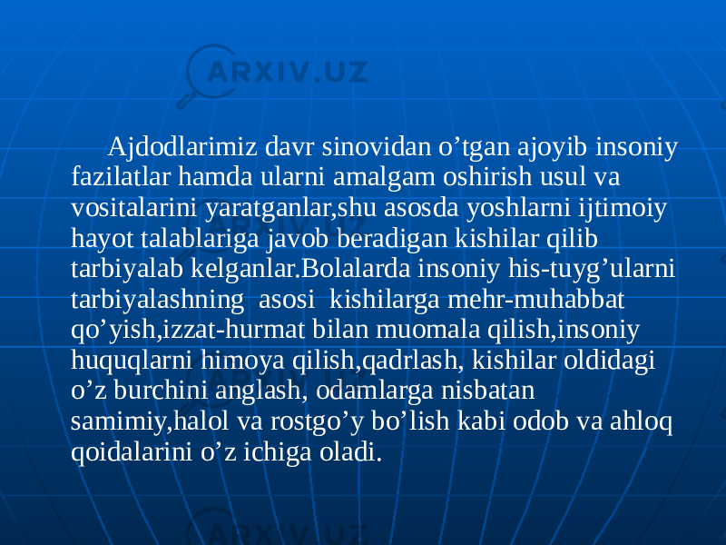 Ajdodlarimiz davr sinovidan o’tgan ajoyib insoniy fazilatlar hamda ularni amalgam oshirish usul va vositalarini yaratganlar,shu asosda yoshlarni ijtimoiy hayot talablariga javob beradigan kishilar qilib tarbiyalab kelganlar.Bolalarda insoniy his-tuyg’ularni tarbiyalashning asosi kishilarga mehr-muhabbat qo’yish,izzat-hurmat bilan muomala qilish,insoniy huquqlarni himoya qilish,qadrlash, kishilar oldidagi o’z burchini anglash, odamlarga nisbatan samimiy,halol va rostgo’y bo’lish kabi odob va ahloq qoidalarini o’z ichiga oladi. 