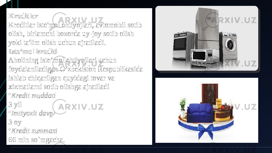 Kreditlar Kreditlar iste&#39;mol ehtiyojlari, avtomobil sotib olish, birlamchi bozorda uy-joy sotib olish yoki ta&#39;lim olish uchun ajratiladi. Iste’mol krediti Aholining istе’mol ehtiyojlari uchun foydalaniladigan O‘zbеkiston Rеspublikasida ishlab chiqarilgan quyidagi tovar va xizmatlarni sotib olishga ajratiladi • Kredit muddati 3 yil • Imtiyozli davr 3 oy • Kredit summasi 66 mln so`mgacha. 