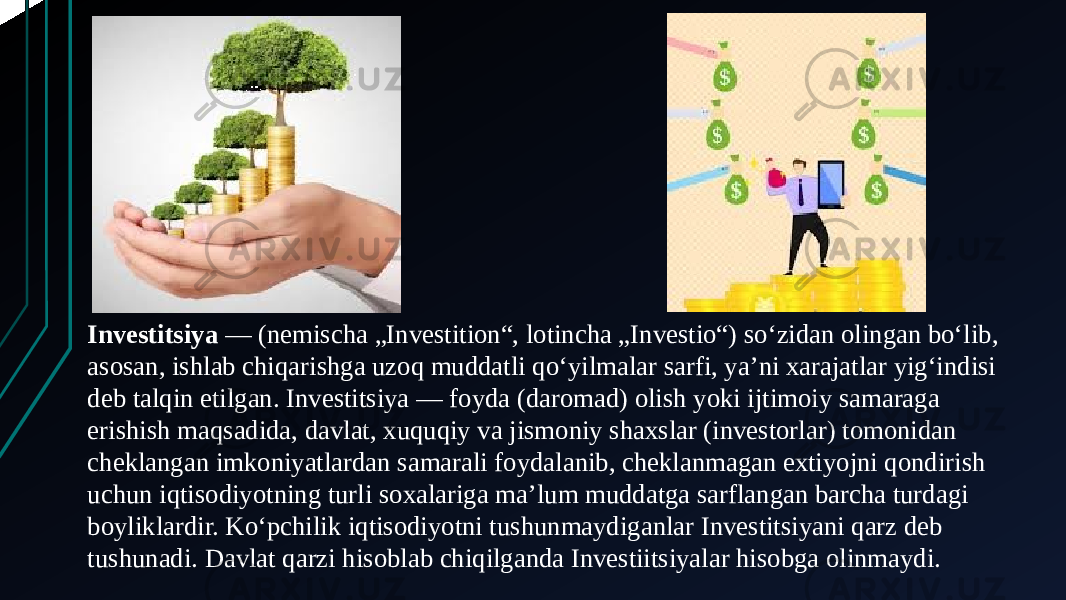 Investitsiya  — (nemischa „Investition“, lotincha „Investio“) soʻzidan olingan boʻlib, asosan, ishlab chiqarishga uzoq muddatli qoʻyilmalar sarfi, yaʼni xarajatlar yigʻindisi deb talqin etilgan. Investitsiya — foyda (daromad) olish yoki ijtimoiy samaraga erishish maqsadida, davlat, xuquqiy va jismoniy shaxslar (investorlar) tomonidan cheklangan imkoniyatlardan samarali foydalanib, cheklanmagan extiyojni qondirish uchun iqtisodiyotning turli soxalariga maʼlum muddatga sarflangan barcha turdagi boyliklardir. Ko‘pchilik iqtisodiyotni tushunmaydiganlar Investitsiyani qarz deb tushunadi. Davlat qarzi hisoblab chiqilganda Investiitsiyalar hisobga olinmaydi. 