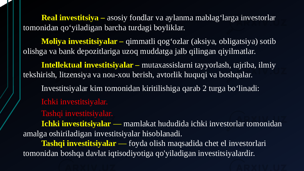 Real investitsiya –  asosiy fondlar va aylanma mablagʻlarga investorlar tomonidan qoʻyiladigan barcha turdagi boyliklar.  Moliya investitsiyalar – qimmatli qogʻozlar (aksiya, obligatsiya) sotib olishga va bank depozitlariga uzoq muddatga jalb qilingan qiyilmatlar.  Intellektual investitsiyalar – mutaxassislarni tayyorlash, tajriba, ilmiy tekshirish, litzensiya va nou-xou berish, avtorlik huquqi va boshqalar. Investitsiyalar kim tomonidan kiritilishiga qarab 2 turga boʻlinadi: Ichki investitsiyalar. Tashqi investitsiyalar. Ichki investitsiyalar  — mamlakat hududida ichki investorlar tomonidan amalga oshiriladigan investitsiyalar hisoblanadi.  Tashqi investitsiyalar  — foyda olish maqsadida chet el investorlari tomonidan boshqa davlat iqtisodiyotiga qo&#39;yiladigan investitsiyalardir. 