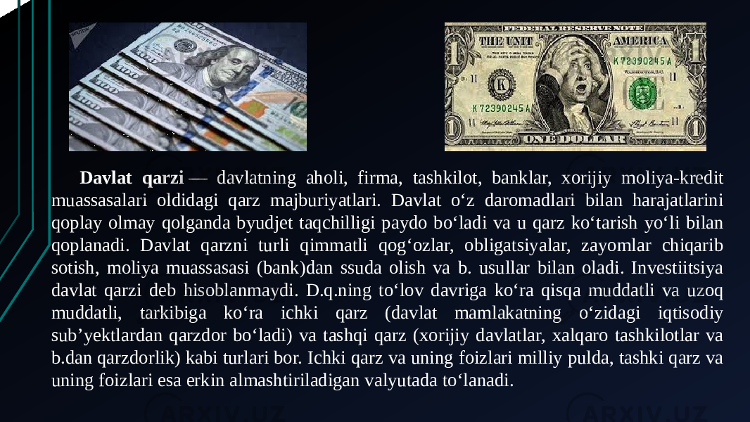 Davlat qarzi  — davlatning aholi, firma, tashkilot, banklar, xorijiy moliya-kredit muassasalari oldidagi qarz majburiyatlari. Davlat oʻz daromadlari bilan harajatlarini qoplay olmay qolganda byudjet taqchilligi paydo boʻladi va u qarz koʻtarish yoʻli bilan qoplanadi. Davlat qarzni turli qimmatli qogʻozlar, obligatsiyalar, zayomlar chiqarib sotish, moliya muassasasi (bank)dan ssuda olish va b. usullar bilan oladi. Investiitsiya davlat qarzi deb hisoblanmaydi. D.q.ning toʻlov davriga koʻra qisqa muddatli va uzoq muddatli, tarkibiga koʻra ichki qarz (davlat mamlakatning oʻzidagi iqtisodiy subʼyektlardan qarzdor boʻladi) va tashqi qarz (xorijiy davlatlar, xalqaro tashkilotlar va b.dan qarzdorlik) kabi turlari bor. Ichki qarz va uning foizlari milliy pulda, tashki qarz va uning foizlari esa erkin almashtiriladigan valyutada toʻlanadi. 