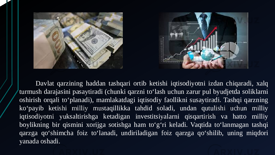 Davlat qarzining haddan tashqari ortib ketishi iqtisodiyotni izdan chiqaradi, xalq turmush darajasini pasaytiradi (chunki qarzni toʻlash uchun zarur pul byudjetda soliklarni oshirish orqali toʻplanadi), mamlakatdagi iqtisodiy faollikni susaytiradi. Tashqi qarzning koʻpayib ketishi milliy mustaqillikka tahdid soladi, undan qutulishi uchun milliy iqtisodiyotni yuksaltirishga ketadigan investitsiyalarni qisqartirish va hatto milliy boylikning bir qismini xorijga sotishga ham toʻgʻri keladi. Vaqtida toʻlanmagan tashqi qarzga qoʻshimcha foiz toʻlanadi, undiriladigan foiz qarzga qoʻshilib, uning miqdori yanada oshadi. 