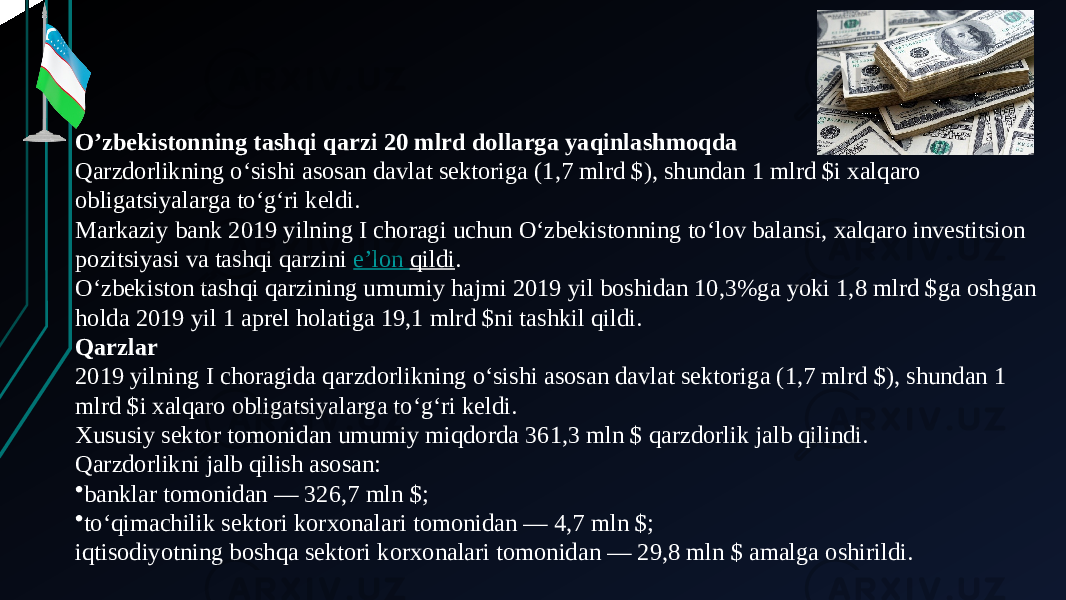 O’zbekistonning tashqi qarzi 20 mlrd dollarga yaqinlashmoqda Qarzdorlikning o‘sishi asosan davlat sektoriga (1,7 mlrd $), shundan 1 mlrd $i xalqaro obligatsiyalarga to‘g‘ri keldi. Markaziy bank 2019 yilning I choragi uchun O‘zbekistonning to‘lov balansi, xalqaro investitsion pozitsiyasi va tashqi qarzini  e’lon qildi . O‘zbekiston tashqi qarzining umumiy hajmi 2019 yil boshidan 10,3%ga yoki 1,8 mlrd $ga oshgan holda 2019 yil 1 aprel holatiga 19,1 mlrd $ni tashkil qildi. Qarzlar 2019 yilning I choragida qarzdorlikning o‘sishi asosan davlat sektoriga (1,7 mlrd $), shundan 1 mlrd $i xalqaro obligatsiyalarga to‘g‘ri keldi. Xususiy sektor tomonidan umumiy miqdorda 361,3 mln $ qarzdorlik jalb qilindi. Qarzdorlikni jalb qilish asosan: • banklar tomonidan — 326,7 mln $; • to‘qimachilik sektori korxonalari tomonidan — 4,7 mln $; iqtisodiyotning boshqa sektori korxonalari tomonidan — 29,8 mln $ amalga oshirildi. 