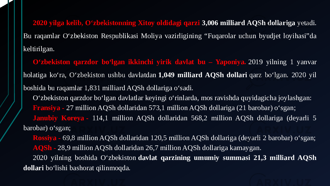 2020 yilga kelib, O‘zbekistonning Xitoy oldidagi qarzi 3,006 milliard AQSh dollariga  yetadi. Bu raqamlar O‘zbekiston Respublikasi Moliya vazirligining “Fuqarolar uchun byudjet loyihasi”da keltirilgan. O‘zbekiston qarzdor bo‘lgan ikkinchi yirik davlat bu – Yaponiya.  2019 yilning 1 yanvar holatiga ko‘ra, O‘zbekiston ushbu davlatdan  1,049 milliard AQSh dollari  qarz bo‘lgan. 2020 yil boshida bu raqamlar 1,831 milliard AQSh dollariga o‘sadi. O‘zbekiston qarzdor bo‘lgan davlatlar keyingi o‘rinlarda, mos ravishda quyidagicha joylashgan: Fransiya - 27 million AQSh dollaridan 573,1 million AQSh dollariga (21 barobar) o‘sgan; Janubiy Koreya - 114,1 million AQSh dollaridan 568,2 million AQSh dollariga (deyarli 5 barobar) o‘sgan; Rossiya - 69,8 million AQSh dollaridan 120,5 million AQSh dollariga (deyarli 2 barobar) o‘sgan; AQSh - 28,9 million AQSh dollaridan 26,7 million AQSh dollariga kamaygan. 2020 yilning boshida O‘zbekiston  davlat qarzining umumiy summasi 21,3 milliard AQSh dollari  bo‘lishi bashorat qilinmoqda.  