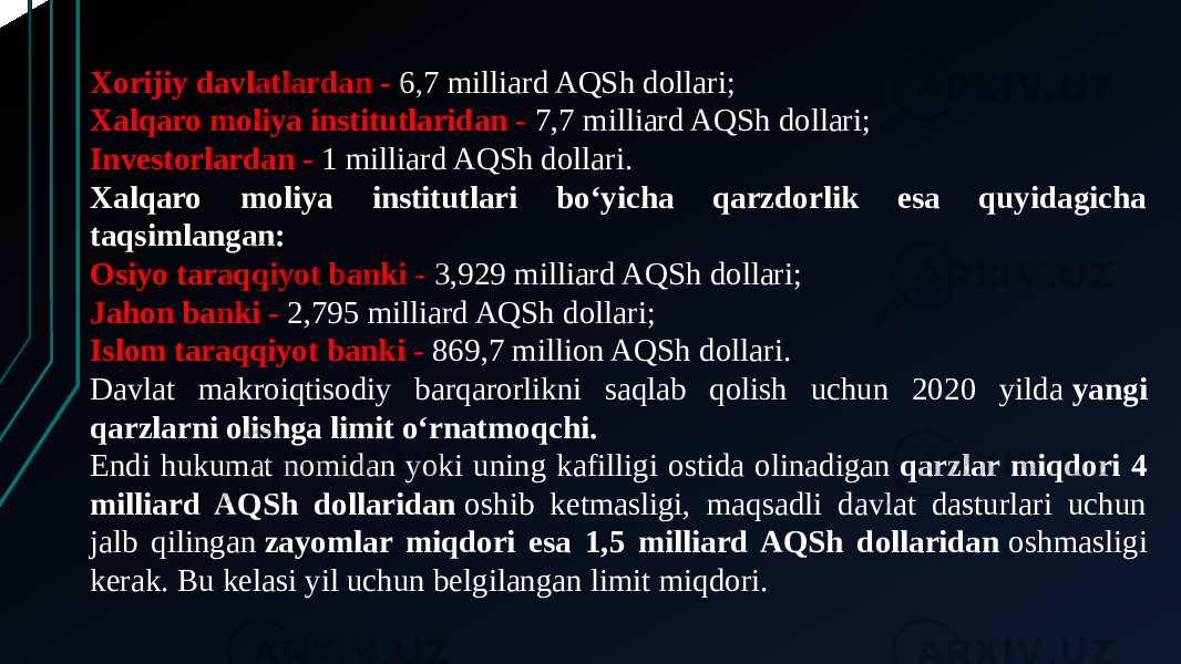 Xorijiy davlatlardan - 6,7 milliard AQSh dollari; Xalqaro moliya institutlaridan - 7,7 milliard AQSh dollari; Investorlardan - 1 milliard AQSh dollari. Xalqaro moliya institutlari bo‘yicha qarzdorlik esa quyidagicha taqsimlangan: Osiyo taraqqiyot banki - 3,929 milliard AQSh dollari; Jahon banki - 2,795 milliard AQSh dollari; Islom taraqqiyot banki - 869,7 million AQSh dollari. Davlat makroiqtisodiy barqarorlikni saqlab qolish uchun 2020 yilda  yangi qarzlarni olishga limit o‘rnatmoqchi. Endi hukumat nomidan yoki uning kafilligi ostida olinadigan  qarzlar miqdori 4 milliard AQSh dollaridan  oshib ketmasligi, maqsadli davlat dasturlari uchun jalb qilingan  zayomlar miqdori esa 1,5 milliard AQSh dollaridan  oshmasligi kerak. Bu kelasi yil uchun belgilangan limit miqdori. 