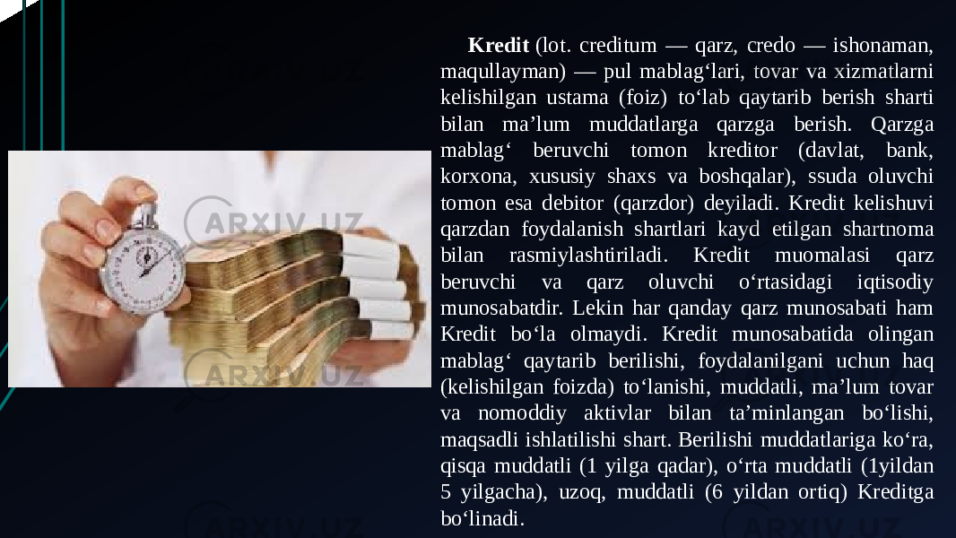 Kredit  (lot. creditum — qarz, credo — ishonaman, maqullayman) — pul mablagʻlari, tovar va xizmatlarni kelishilgan ustama (foiz) toʻlab qaytarib berish sharti bilan maʼlum muddatlarga qarzga berish. Qarzga mablagʻ beruvchi tomon kreditor (davlat, bank, korxona, xususiy shaxs va boshqalar), ssuda oluvchi tomon esa debitor (qarzdor) deyiladi. Kredit kelishuvi qarzdan foydalanish shartlari kayd etilgan shartnoma bilan rasmiylashtiriladi. Kredit muomalasi qarz beruvchi va qarz oluvchi oʻrtasidagi iqtisodiy munosabatdir. Lekin har qanday qarz munosabati ham Kredit boʻla olmaydi. Kredit munosabatida olingan mablagʻ qaytarib berilishi, foydalanilgani uchun haq (kelishilgan foizda) toʻlanishi, muddatli, maʼlum tovar va nomoddiy aktivlar bilan taʼminlangan boʻlishi, maqsadli ishlatilishi shart. Berilishi muddatlariga koʻra, qisqa muddatli (1 yilga qadar), oʻrta muddatli (1yildan 5 yilgacha), uzoq, muddatli (6 yildan ortiq) Kreditga boʻlinadi. 