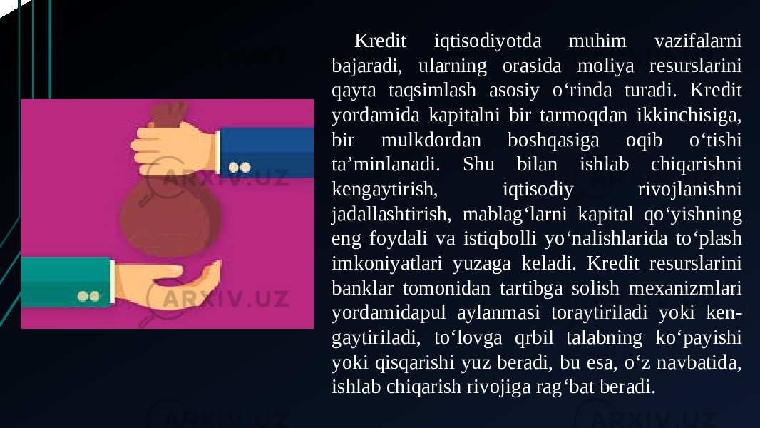 Kredit iqtisodiyotda muhim vazifalarni bajaradi, ularning orasida moliya resurslarini qayta taqsimlash asosiy oʻrinda turadi. Kredit yordamida kapitalni bir tarmoqdan ikkinchisiga, bir mulkdordan boshqasiga oqib oʻtishi taʼminlanadi. Shu bilan ishlab chiqarishni kengaytirish, iqtisodiy rivojlanishni jadallashtirish, mablagʻlarni kapital qoʻyishning eng foydali va istiqbolli yoʻnalishlarida toʻplash imkoniyatlari yuzaga keladi. Kredit resurslarini banklar tomonidan tartibga solish mexanizmlari yordamidapul aylanmasi toraytiriladi yoki ken- gaytiriladi, toʻlovga qrbil talabning koʻpayishi yoki qisqarishi yuz beradi, bu esa, oʻz navbatida, ishlab chiqarish rivojiga ragʻbat beradi. 