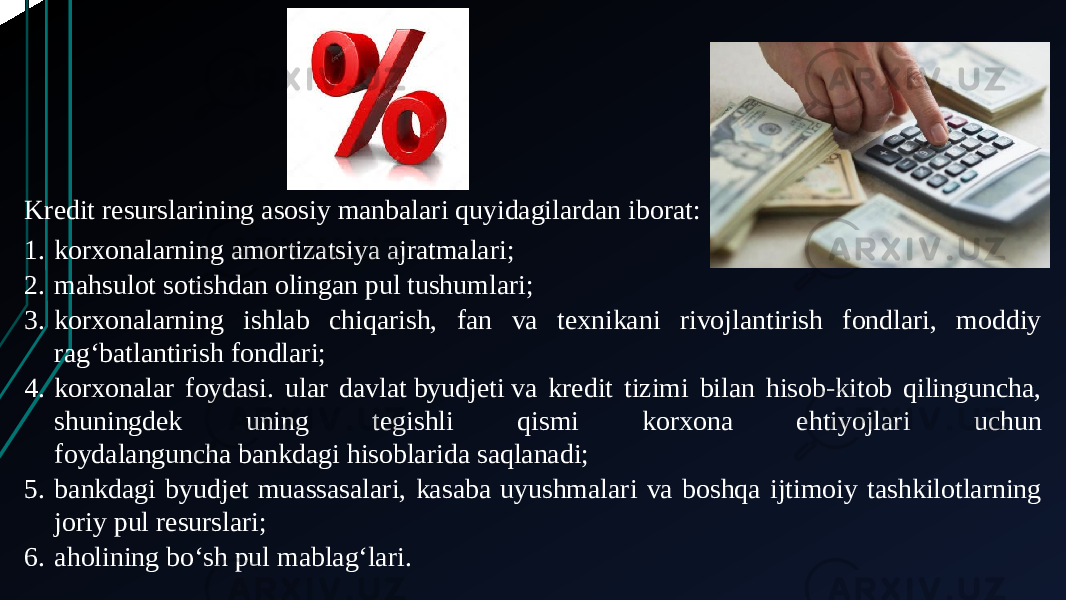 Kredit resurslarining asosiy manbalari quyidagilardan iborat: 1. korxonalarning amortizatsiya ajratmalari; 2. mahsulot sotishdan olingan pul tushumlari; 3. korxonalarning ishlab chiqarish, fan va texnikani rivojlantirish fondlari, moddiy ragʻbatlantirish fondlari; 4. korxonalar foydasi. ular davlat byudjeti va kredit tizimi bilan hisob-kitob qilinguncha, shuningdek uning tegishli qismi korxona ehtiyojlari uchun foydalanguncha bankdagi hisoblarida saqlanadi; 5. bankdagi byudjet muassasalari, kasaba uyushmalari va boshqa ijtimoiy tashkilotlarning joriy pul resurslari; 6. aholining boʻsh pul mablagʻlari. 