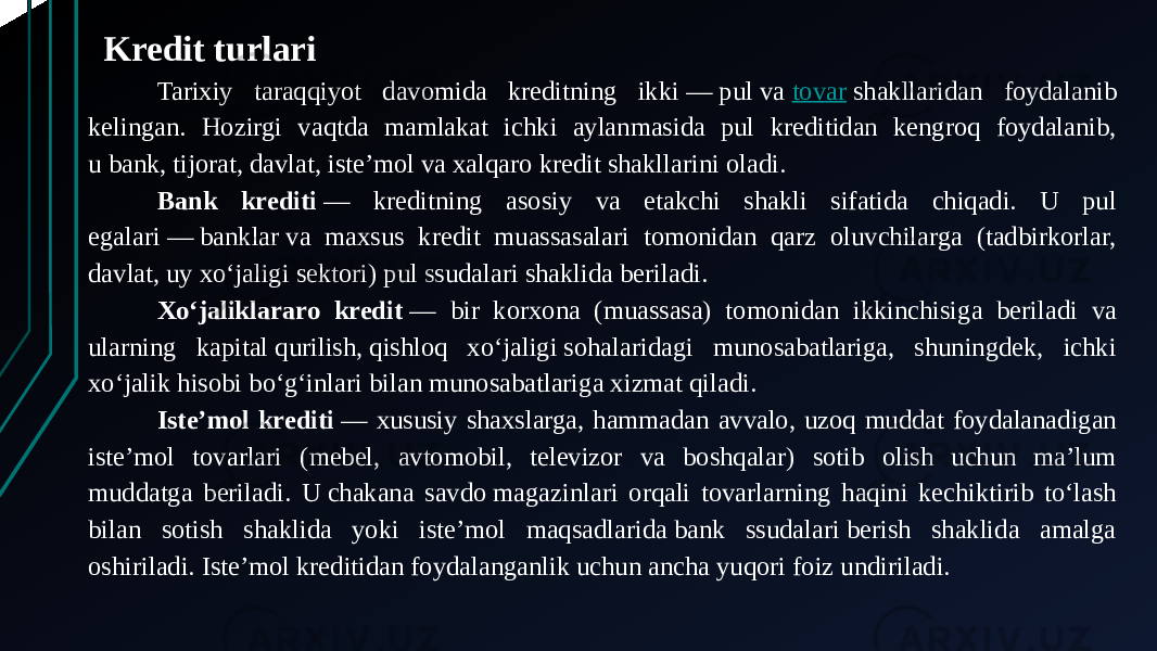 Kredit turlari Tarixiy taraqqiyot davomida kreditning ikki — pul va  tovar  shakllaridan foydalanib kelingan. Hozirgi vaqtda mamlakat ichki aylanmasida pul kreditidan kengroq foydalanib, u bank, tijorat, davlat, isteʼmol va xalqaro kredit shakllarini oladi. Bank krediti  — kreditning asosiy va etakchi shakli sifatida chiqadi. U pul egalari — banklar va maxsus kredit muassasalari tomonidan qarz oluvchilarga (tadbirkorlar, davlat, uy xoʻjaligi sektori) pul ssudalari shaklida beriladi. Xoʻjaliklararo kredit  — bir korxona (muassasa) tomonidan ikkinchisiga beriladi va ularning kapital qurilish, qishloq xoʻjaligi sohalaridagi munosabatlariga, shuningdek, ichki xoʻjalik hisobi boʻgʻinlari bilan munosabatlariga xizmat qiladi. Isteʼmol krediti  — xususiy shaxslarga, hammadan avvalo, uzoq muddat foydalanadigan isteʼmol tovarlari (mebel, avtomobil, televizor va boshqalar) sotib olish uchun maʼlum muddatga beriladi. U chakana savdo magazinlari orqali tovarlarning haqini kechiktirib toʻlash bilan sotish shaklida yoki isteʼmol maqsadlarida bank ssudalari berish shaklida amalga oshiriladi. Isteʼmol kreditidan foydalanganlik uchun ancha yuqori foiz undiriladi. 