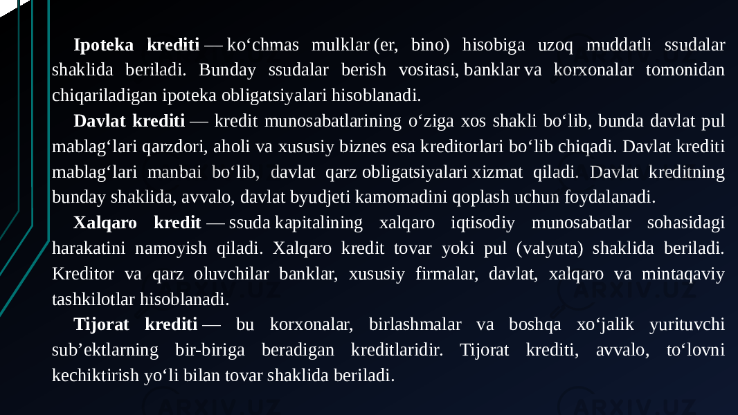 Ipoteka krediti  — koʻchmas mulklar (er, bino) hisobiga uzoq muddatli ssudalar shaklida beriladi. Bunday ssudalar berish vositasi, banklar va korxonalar tomonidan chiqariladigan ipoteka obligatsiyalari hisoblanadi. Davlat krediti  — kredit munosabatlarining oʻziga xos shakli boʻlib, bunda davlat pul mablagʻlari qarzdori, aholi va xususiy biznes esa kreditorlari boʻlib chiqadi. Davlat krediti mablagʻlari manbai boʻlib, davlat qarz obligatsiyalari xizmat qiladi. Davlat kreditning bunday shaklida, avvalo, davlat byudjeti kamomadini qoplash uchun foydalanadi. Xalqaro kredit  — ssuda kapitalining xalqaro iqtisodiy munosabatlar sohasidagi harakatini namoyish qiladi. Xalqaro kredit tovar yoki pul (valyuta) shaklida beriladi. Kreditor va qarz oluvchilar banklar, xususiy firmalar, davlat, xalqaro va mintaqaviy tashkilotlar hisoblanadi. Tijorat krediti  — bu korxonalar, birlashmalar va boshqa xoʻjalik yurituvchi subʼektlarning bir-biriga beradigan kreditlaridir. Tijorat krediti, avvalo, toʻlovni kechiktirish yoʻli bilan tovar shaklida beriladi. 