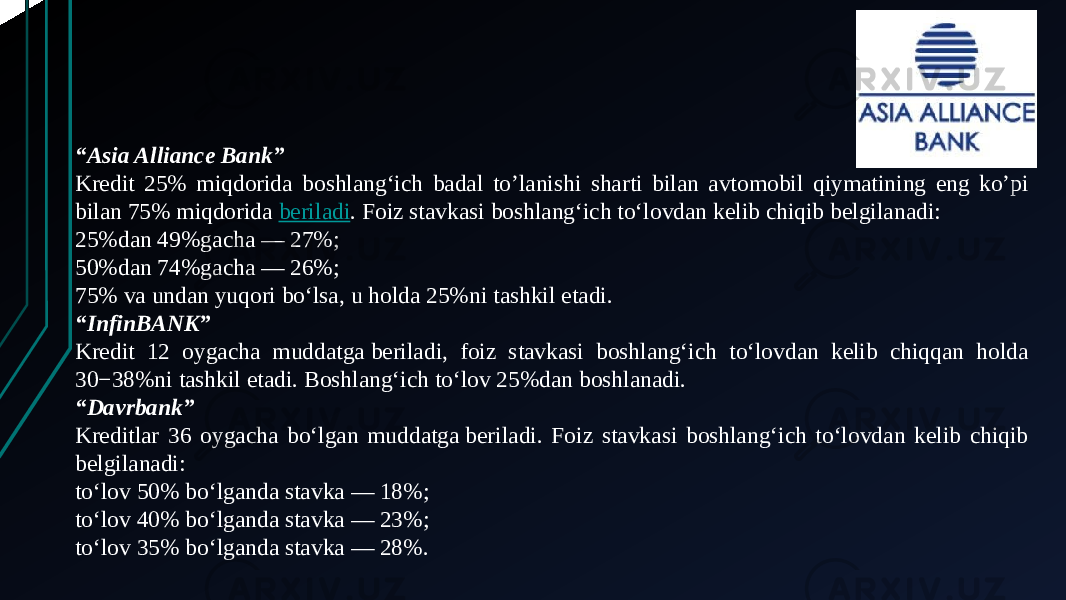 “ Asia Alliance Bank” Kredit 25% miqdorida boshlang‘ich badal to’lanishi sharti bilan avtomobil qiymatining eng ko’pi bilan 75% miqdorida  beriladi . Foiz stavkasi boshlang‘ich to‘lovdan kelib chiqib belgilanadi: 25%dan 49%gacha — 27%; 50%dan 74%gacha — 26%; 75% va undan yuqori bo‘lsa, u holda 25%ni tashkil etadi. “ InfinBANK” Kredit 12 oygacha muddatga beriladi, foiz stavkasi boshlang‘ich to‘lovdan kelib chiqqan holda 30−38%ni tashkil etadi. Boshlang‘ich to‘lov 25%dan boshlanadi. “ Davrbank” Kreditlar 36 oygacha bo‘lgan muddatga beriladi. Foiz stavkasi boshlang‘ich to‘lovdan kelib chiqib belgilanadi: to‘lov 50% bo‘lganda stavka — 18%; to‘lov 40% bo‘lganda stavka — 23%; to‘lov 35% bo‘lganda stavka — 28%. 