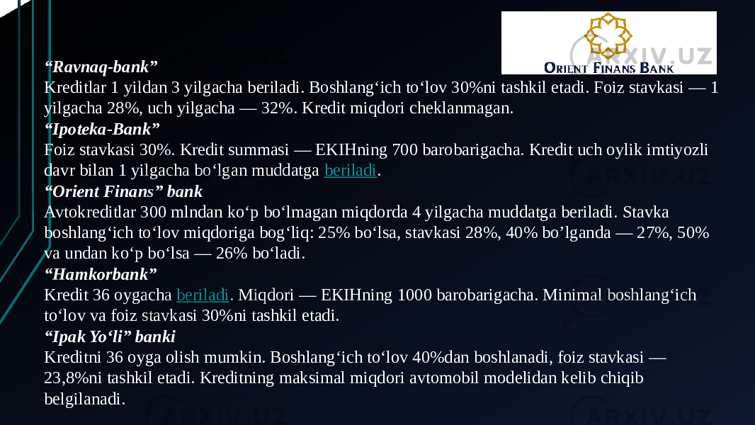 “ Ravnaq-bank” Kreditlar 1 yildan 3 yilgacha beriladi. Boshlang‘ich to‘lov 30%ni tashkil etadi. Foiz stavkasi — 1 yilgacha 28%, uch yilgacha — 32%. Kredit miqdori cheklanmagan. “ Ipoteka-Bank” Foiz stavkasi 30%. Kredit summasi — EKIHning 700 barobarigacha. Kredit uch oylik imtiyozli davr bilan 1 yilgacha bo‘lgan muddatga  beriladi . “ Orient Finans” bank Avtokreditlar 300 mlndan ko‘p bo‘lmagan miqdorda 4 yilgacha muddatga beriladi. Stavka boshlang‘ich to‘lov miqdoriga bog‘liq: 25% bo‘lsa, stavkasi 28%, 40% bo’lganda — 27%, 50% va undan ko‘p bo‘lsa — 26% bo‘ladi. “ Hamkorbank” Kredit 36 oygacha  beriladi . Miqdori — EKIHning 1000 barobarigacha. Minimal boshlang‘ich to‘lov va foiz stavkasi 30%ni tashkil etadi. “ Ipak Yo‘li” banki Kreditni 36 oyga olish mumkin. Boshlang‘ich to‘lov 40%dan boshlanadi, foiz stavkasi — 23,8%ni tashkil etadi. Kreditning maksimal miqdori avtomobil modelidan kelib chiqib belgilanadi. 