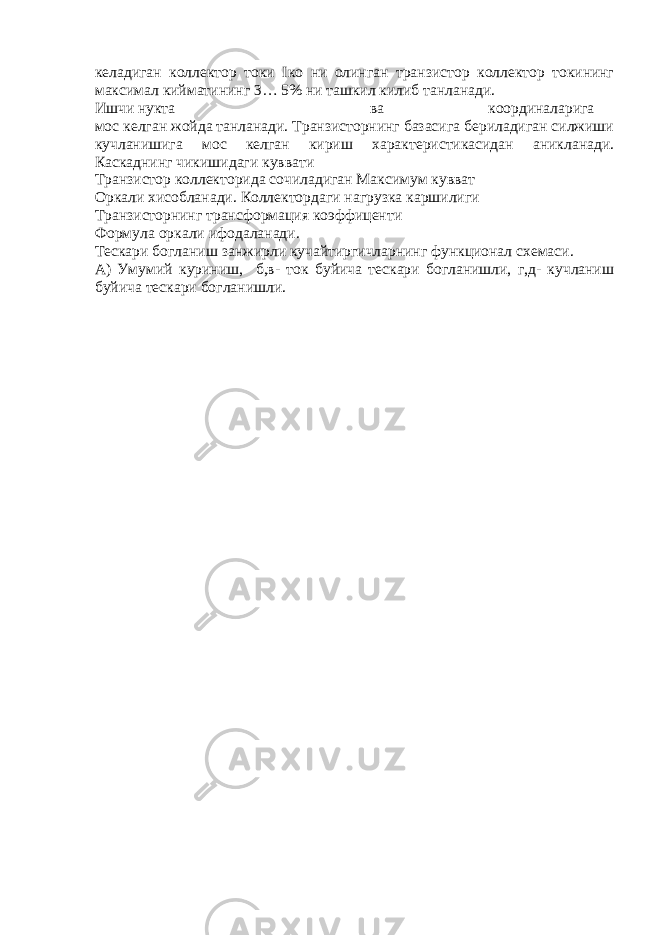 келадиган коллектор токи I ко ни олинган транзистор коллектор токининг максимал кийматининг 3… 5% ни ташкил килиб танланади. Ишчи нукта ва координаларига мос келган жойда танланади. Транзисторнинг базасига бериладиган силжиши кучланишига мос келган кириш характеристикасидан аникланади. Каскаднинг чикишидаги куввати Транзистор коллекторида сочиладиган Максимум кувват Оркали хисобланади. Коллектордаги нагрузка каршилиги Транзисторнинг трансформация коэффиценти Формула оркали ифодаланади. Тескари богланиш занжирли кучайтиргичларнинг функционал схемаси. А) Умумий куриниш, б,в- ток буйича тескари богланишли, г,д- кучланиш буйича тескари богланишли. 
