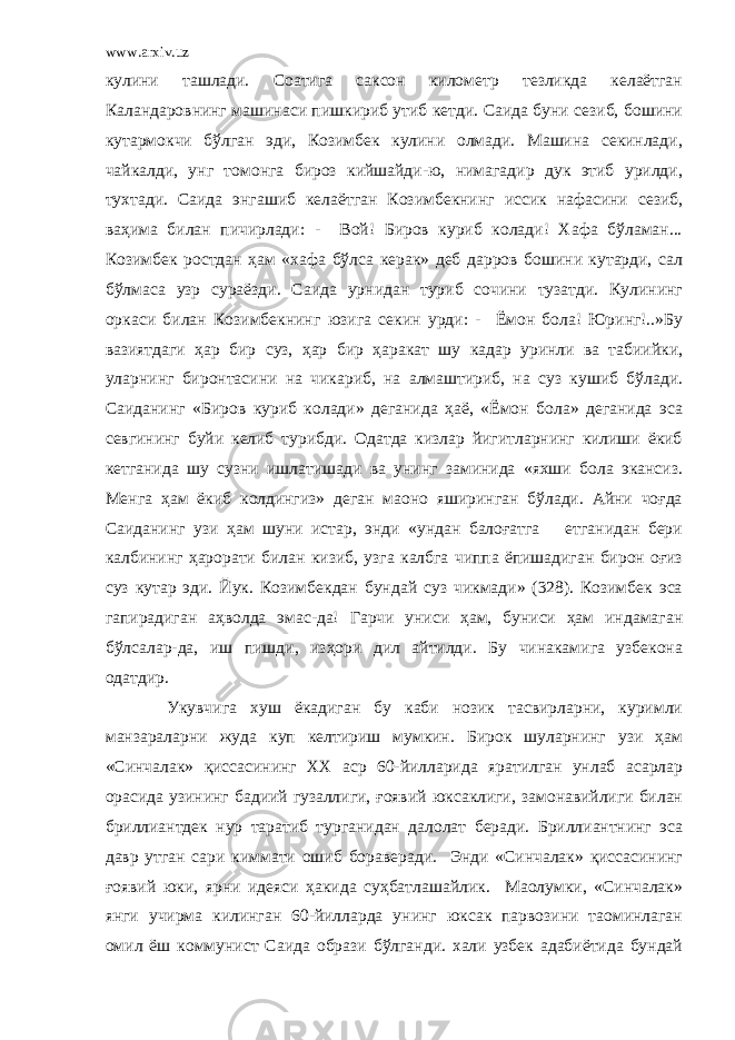 www.arxiv.uz кулини ташлади. Соатига саксон километр тезликда келаётган Каландаровнинг машинаси пишкириб утиб кетди. Саида буни сезиб, бошини кутармокчи бўлган эди, Козимбек кулини олмади. Машина секинлади, чайкалди, унг томонга бироз кийшайди-ю, нимагадир дук этиб урилди, тухтади. Саида энгашиб келаётган Козимбекнинг иссик нафасини сезиб, ваҳима билан пичирлади: - Вой! Биров куриб колади! Хафа бўламан... Козимбек ростдан ҳам «хафа бўлса керак» деб дарров бошини кутарди, сал бўлмаса узр сураёзди. Саида урнидан туриб сочини тузатди. Кулининг оркаси билан Козимбекнинг юзига секин урди: - Ёмон бола! Юринг!..»Бу вазиятдаги ҳар бир суз, ҳар бир ҳаракат шу кадар уринли ва табиийки, уларнинг биронтасини на чикариб, на алмаштириб, на суз кушиб бўлади. Саиданинг «Биров куриб колади» деганида ҳаё, «Ёмон бола» деганида эса севгининг буйи келиб турибди. Одатда кизлар йигитларнинг килиши ёкиб кетганида шу сузни ишлатишади ва унинг заминида «яхши бола экансиз. Менга ҳам ёкиб колдингиз» деган маoно яширинган бўлади. Айни чоғда Саиданинг узи ҳам шуни истар, энди «ундан балоғатга етганидан бери калбининг ҳарорати билан кизиб, узга калбга чиппа ёпишадиган бирон оғиз суз кутар эди. Йук. Козимбекдан бундай суз чикмади» (328). Козимбек эса гапирадиган аҳволда эмас-да! Гарчи униси ҳам, буниси ҳам индамаган бўлсалар-да, иш пишди, изҳори дил айтилди. Бу чинакамига узбекона одатдир. Укувчига хуш ёкадиган бу каби нозик тасвирларни, куримли манзараларни жуда куп келтириш мумкин. Бирок шуларнинг узи ҳам «Синчалак» қиссасининг ХХ аср 60-йилларида яратилган унлаб асарлар орасида узининг бадиий гузаллиги, ғоявий юксаклиги, замонавийлиги билан бриллиантдек нур таратиб турганидан далолат беради. Бриллиантнинг эса давр утган сари киммати ошиб бораверади. Энди «Синчалак» қиссасининг ғоявий юки, яpни идеяси ҳакида суҳбатлашайлик. Маoлумки, «Синчалак» янги учирма килинган 60-йилларда унинг юксак парвозини таoминлаган омил ёш коммунист Саида образи бўлганди. хали узбек адабиётида бундай 