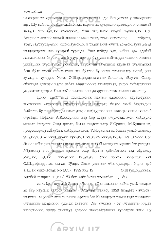 www.arxiv.uz навкирон ва мукаммал характер яратилмаган эди. Боз устига у коммунист эди. Шу пайтгача узбек адабиётида партия ва ҳукумат идеалларини оғишмай амалга оширадиган коммунист бош каҳрамон килиб олинмаган эди. Асарнинг асосий ғоявий юкини нимжонгина, аммо интилиши, ғайрати, акли, тадбиркорлиги, ишбилармонлиги билан анча-мунча полвонларни доғда колдирадиган киз кутариб турарди. Уша пайтда ҳам, кейин ҳам адабий жамоатчилик биронта олий укув юртида ёки уша пайтларда ташкил этилган раҳбарлик курсларида укимаган, бирок ёш бўлишига карамай купчиликка бош бўла олиш кобилиятига эга бўлган бу кизга тасаннолар айтиб, уни кукларга кутарди. Устоз О.Шарафиддиновнинг ёзишича, «Ёзувчи Саида образида ҳозирги илғор узбек аёлларининг характерли, типик сифатларини умумлаштиради.» Яна: ««Синчалак»нинг довруғини таoминлаган омил шу эдики, адиб унда социалистик жамият одамининг характерини, замонамиз каҳрамони образини катта маҳорат билан очиб берганди.» Албатта, бу таoрифларда совет даври мафкурасининг таoсири яккол сезилиб турибди. Нафакат А.Қаххорнинг ҳар бир асари туғрисида жон куйдириб макола ёзадиган Озод домла, балки академиклар И.Султон, М.Кушжонов, профессорлар х.Ёкубов, х.Абдусаматов, У.Норматов ва бошка унлаб олимлар уз пайтида «Синчалак»ни кукларга кутариб мактаганлар. Бу табиий эди. Лекин кейинрок асарда илгари сурилган ғоявий мазмунга муносабат узгарди. Айримлар уни умуман яроксиз асар, ёзувчи ҳаётийликка зид образлар яратган, деган фикрларни айтдилар. Уни ҳимоя килишга яна О.Шарафиддинов калкон бўлди. Олим узининг «Чинорлардан бири» деб аталган маколасида («УзАС», 1995 йил 15 О.Шарафиддинов. Адабий этюдлар. Т.,1968. 80-бет. хаёт билан ҳамнафас. Т.,1983. сентябрp) шундай ёзади: «Якинда «Синчалак»ни кайта укиб чикдим ва бир нарсага ҳайрон колдим - Абдулла Қаххор 1959 йилдаёк «Бустон» колхози ва унинг атокли раиси Арслонбек Каландаров тимсолида тоталитар тузумнинг моделини яратган экан-ку! Энг муҳими - бу тузумнинг ичдан чириганини, чукур таназзул ҳолини кечираётганини курсатган экан. Бу 