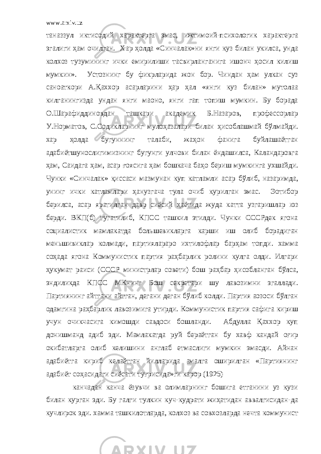 www.arxiv.uz таназзул иктисодий характерга эмас, ижтимоий-психологик характерга эгалиги ҳам очилган. Хар ҳолда «Синчалак»ни янги куз билан укилса, унда колхоз тузумининг ички емирилиши тасвирланганига ишонч ҳосил килиш мумкин». Устознинг бу фикрларида жон бор. Чиндан ҳам улкан суз санoаткори А.Қаххор асарларини ҳар ҳал «янги куз билан» мутолаа килганингизда ундан янги маoно, янги гап топиш мумкин. Бу борада О.Шарафиддиновдан ташкари академик Б.Назаров, профессорлар У.Норматов, С.Содикларнинг мулоҳазалари билан ҳисоблашмай бўлмайди. хар ҳолда бугуннинг талаби, жаҳон фанига буйлашаётган адабиётшунослигимизнинг бугунги улчови билан ёндашилса, Каландаровга ҳам, Саидага ҳам, асар ғоясига ҳам бошкача баҳо бериш мумкинга ухшайди. Чунки «Синчалак» қиссаси мазмунан куп катламли асар бўлиб, назаримда, унинг ички катламлари ҳанузгача тула очиб курилган эмас. Эoтибор берилса, асар яратилган давр сиёсий ҳаётида жуда катта узгаришлар юз берди. ВКП(б) тугатилиб, КПСС ташкил этилди. Чунки СССРдек ягона социалистик мамлакатда бол ь шевикларга карши иш олиб борадиган мен ь шивиклар колмади, партиялараро ихтилофлар барҳам топди. хамма соҳада ягона Коммунистик партия раҳбарлик ролини кулга олди. Илгари ҳукумат раиси (СССР министрлар совети) бош раҳбар ҳисобланган бўлса, эндиликда КПСС МКнинг Бош секретари шу лавозимни эгаллади. Партиянинг айтгани айтган, дегани деган бўлиб колди. Партия аoзоси бўлган одамгина раҳбарлик лавозимига утирди. Коммунистик партия сафига кириш учун очикчасига кимошди савдоси бошланди. Абдулла Қаххор куп донишманд адиб эди. Мамлакатда руй бераётган бу хавф кандай оғир окибатларга олиб келишини англаб етмаслиги мумкин эмасди. Айнан адабиётга кириб келаётган йилларида амалга оширилган «Партиянинг адабиёт соҳасидаги сиёсати туғрисида»ги карор (1925) канчадан канча ёзувчи ва олимларнинг бошига етганини уз кузи билан курган эди. Бу галги тулкин куч-кудрати жиҳатидан аввалгисидан-да кучлирок эди. хамма ташкилотларда, колхоз ва совхозларда нечта коммунист 