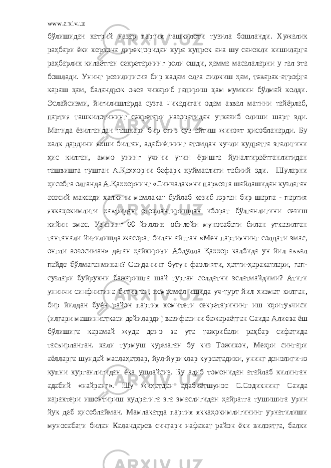 www.arxiv.uz бўлишидан катpий назар партия ташкилоти тузила бошланди. Хужалик раҳбари ёки корхона директоридан кура купрок ана шу санокли кишиларга раҳбарлик килаётган секретарнинг роли ошди, ҳамма масалаларни у гал эта бошлади. Унинг розилигисиз бир кадам олға силжиш ҳам, теварак-атрофга караш ҳам, баландрок овоз чикариб гапириш ҳам мумкин бўлмай колди. Эслайсизми, йиғилишларда сузга чикадиган одам аввал матнни тайёрлаб, партия ташкилотининг секретари назоратидан утказиб олиши шарт эди. Матнда ёзилгандан ташкари бир оғиз суз айтиш жиноят ҳисобланарди. Бу халк дардини яхши билган, адабиётнинг атомдан кучли кудратга эгалигини ҳис килган, аммо унинг учини утин ёришга йуналтираётганлигидан ташвишга тушган А.Қаххорни бефарк куймаслиги табиий эди. Шуларни ҳисобга олганда А.Қаххорнинг «Синчалак»ни парвозга шайлашидан кузлаган асосий максади халкини мамлакат буйлаб кезиб юрган бир шарпа - партия яккаҳокимлиги хавфидан огоҳлантиришдан иборат бўлганлигини сезиш кийин эмас. Узининг 60 йиллик юбилейи муносабати билан утказилган тантанали йиғилишда жасорат билан айтган «Мен партиянинг солдати эмас, онгли аoзосиман» деган ҳайкириғи Абдулла Қаххор калбида ун йил аввал пайдо бўлмаганмикан? Саиданинг бутун фаолияти, ҳатти-ҳаракатлари, гап- сузлари буйрукни бажаришга шай турган солдатни эслатмайдими? Атиги унинчи синфнигина битирган, комсомол ишида уч-турт йил хизмат килган, бир йилдан буён район партия комитети секретарининг иш юритувчиси (илгари машинисткаси дейиларди) вазифасини бажараётган Саида Алиева ёш бўлишига карамай жуда доно ва ута тажрибали раҳбар сифатида тасвирланган. хали турмуш курмаган бу киз Тожихон, Меҳри сингари аёлларга шундай маслаҳатлар, йул-йуриклар курсатадики, унинг донолиги-ю купни курганлигидан ёка ушлайсиз. Бу адиб томонидан атайлаб килинган адабий «найранг». Шу жиҳатдан адабиётшунос С.Содикнинг Саида характери ишонтириш кудратига эга эмаслигидан ҳайратга тушишига урин йук деб ҳисоблайман. Мамлакатда партия яккаҳокимлигининг урнатилиши муносабати билан Каландаров сингари нафакат район ёки вилоятга, балки 