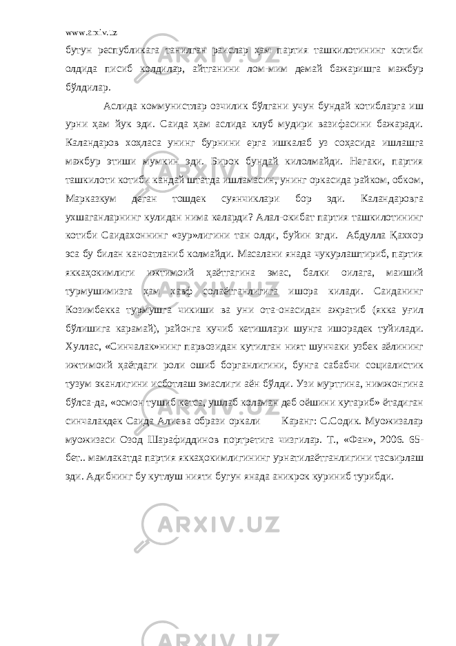 www.arxiv.uz бутун республикага танилган раислар ҳам партия ташкилотининг котиби олдида писиб колдилар, айтганини лом-мим демай бажаришга мажбур бўлдилар. Аслида коммунистлар озчилик бўлгани учун бундай котибларга иш урни ҳам йук эди. Саида ҳам аслида клуб мудири вазифасини бажаради. Каландаров хоҳласа унинг бурнини ерга ишкалаб уз соҳасида ишлашга мажбур этиши мумкин эди. Бирок бундай килолмайди. Негаки, партия ташкилоти котиби кандай штатда ишламасин, унинг оркасида райком, обком, Марказкум деган тошдек суянчиклари бор эди. Каландаровга ухшаганларнинг кулидан нима келарди? Алал-окибат партия ташкилотининг котиби Саидахоннинг «зур»лигини тан олди, буйин эгди. Абдулла Қаххор эса бу билан каноатланиб колмайди. Масалани янада чукурлаштириб, партия яккаҳокимлиги ижтимоий ҳаётгагина эмас, балки оилага, маиший турмушимизга ҳам хавф солаётганлигига ишора килади. Саиданинг Козимбекка турмушга чикиши ва уни ота-онасидан ажратиб (якка уғил бўлишига карамай), районга кучиб кетишлари шунга ишорадек туйилади. Хуллас, «Синчалак»нинг парвозидан кутилган ният шунчаки узбек аёлининг ижтимоий ҳаётдаги роли ошиб борганлигини, бунга сабабчи социалистик тузум эканлигини исботлаш эмаслиги аён бўлди. Узи муртгина, нимжонгина бўлса-да, «осмон тушиб кетса, ушлаб коламан деб оёшини кутариб» ётадиган синчалакдек Саида Алиева образи оркали Каранг: С.Содик. Муoжизалар муoжизаси Озод Шарафиддинов портретига чизгилар. Т., «Фан», 2006. 65- бет.. мамлакатда партия яккаҳокимлигининг урнатилаётганлигини тасвирлаш эди. Адибнинг бу кутлуш нияти бугун янада аникрок куриниб турибди. 