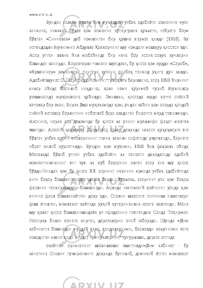 www.arxiv.uz Бундан салкам эллик йил мукаддам узбек адабиёти осмонига «узи кичкина, нимжон бўлса ҳ ам осмонни к ў таргулик қ уввати, ғ айрати бор» бўлган «Синчалак» деб номланган бир қ ушча парвоз қилди (1959). Бу истеъдодли ёзувчимиз Абдулла Қаххорнинг шу номдаги машҳур қиссаси эди. Асар утган эллик йил мобайнида бир неча бор иссик-совук кунларни бошидан кечирди. Характерли томони шундаки, бу қисса ҳам худди «Сароб», «Кушчинор» романлари сингари кузини очибо қ танкид у қ ига дуч келди. Адабиётшунос О.Шарафиддиновнинг гуво ҳ лик беришича, асар 1959 йилнинг январ ойида босилиб чи қ ди-ю, ҳали нами қ уримай туриб ёзувчилар уюшмасида муҳокамага қ уйилди. Эмишки, қиссада жуда катта сиёсий хатолар бор экан. Бирок ў ша муҳокамада ҳам, ундан кейин ҳам асарда қ андай сиёсий хатолар борлигини исботлаб бера оладиган биронта мард топилмади. Аксинча, чорак аср давомида бу қисса ва унинг муаллифи фа қ ат мактов эшитди. Асосий қ аҳрамон Саида эса совет даврида чексиз ҳу қ у қ ларга эга бўлган узбек хотин-кизларининг типик вакили сифатида улуғланди, барчага ибрат килиб курсатилди. Бундан ҳам муҳими, 1959 йил февраль ойида Москвада бўлиб утган узбек адабиёти ва санoати декадасида адабий жамоатчиликнинг энг куп ва хуб баҳосини олган асар ана шу қисса бўлди.Чиндан ҳам бу қисса ХХ асрнинг иккинчи ярмида узбек адабиётида янги баҳор бошланганидан дарак берди. Дарвоке, асарнинг узи ҳам баҳор фаслини тасвирлашдан бошланади. Аслида ижтимоий ҳаётнинг узида ҳам янгича фасл бошланаётган давр эди. Сталин шахсига сиғиниш иллатлари фош этилган, мамлакат ҳаётида руҳий кутаринкилик юзага келганди. Мана шу ҳолат қисса бошланишидаёк уз ифодасини топгандек: Саида Тоҳиржон Носиров билан хонага киргач, деразаларни очиб юборади. Шунда «Дим кабинетга бошчадан муздай ҳаво, ҳандалакними, босволди ковунними эсга соладиган ялпиз ҳиди кирди; чумчукларнинг чуғурлаши, дераза остида окаётган арикчанинг шовиллаши эшитилди»Дим кабинет - бу кечагина Сталин гукмронлиги даврида буғилиб, димикиб ётган мамлакат 