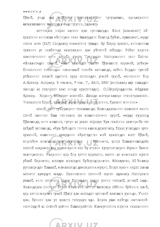 www.arxiv.uz бўлиб, унда шу пайтгача чумчукларнинг чуғурлаши, арикларнинг шовуллашини эшитиш у ёкда турсин, одамлар каттикрок нафас олгани ҳам чучишарди. Хона (мамлакат) об- ҳавосини янгилаш «йигирма икки ёшлардаги баланд буйли, хушкомат, жуда нозик киз» (152) Саидалар зиммасига тушди. Бу баҳор ҳавоси, янгиланиш тулкини уз навбатида кексаларни ҳам уйғотиб юборди. Район партия комитетининг янги котиби урток Тоҳиржон Носировнинг чанг босган «Виллис»дан тушиб, «ёши элликдан ошган бўлишига карамай, райком биносининг зинасидан чопкиллаб чикиб» кетишида, кейин бирдан тухтаб узбекнинг азалий одатига кура остонадан утмай туриб, «зинанинг бир А.Қаххор. Асарлар. 6 томлик, 2-том. Т., БАН, 1967 (мисоллар шу нашрдан олинди ва саҳифаси кавс ичида курсатилди). О.Шарафиддинов. Абдулла Қаххор. Каранг: Маҳорат мактаби. Декада материаллари стенограммаси. Тчеккасига бориб, коверкот макентошининг этагини, брезент этигини» кокиб, чанг-ғуборларни тозалашида; Каландаровнинг колхозга «янги сотиб олинган беш тонналик юк машинаси»ни куриб, «жуда хурсанд бўлишида, янги машина, туғри ва равон асфалpт йул гавасини келтириб» тез ҳайдаб кетишида, «йул буйидаги тиник яшил дарахтлар, барра утлардан кузи кувониб, кишининг вужудини яйратадиган май ҳавосидан маст бўлиб, хиргойи» килишида ҳам куринади. Менимча, қисса бошланишидаёк асосий каҳрамонлар характерига хос бу етакчи хусусиятларни ёзувчи бежиз келтирмаган. Уларнинг ҳар бир ҳатти-ҳаракати, жести ва мимикаси пухта уйлаб берилган, маoлум максадга буйсундирилган. Маoлумки, 50-йиллар урталаридан бошлаб, мамлакатда демократик муҳит, бироз эркин нафас олиш вазияти вужудга келди. Эркинликни соғиниб юрган одамлар Носировга ухшаб, янги остонага кадам босишдан олдин узини тозалаб, унглаб олди. Каландаров сингари бироз ховликиб кетган шахслар айбини буйнига олиб, ҳар канча жарима тулаб бўлса ҳам жазодан кутилиб колишга уринди. Униси ҳам, буниси ҳам уз ҳолига тазарруo эди. Бирок уша пайтда ижтимоий- иктисодий ва сиёсий ҳаётни бошкараётган Коммунистик партия икковининг 