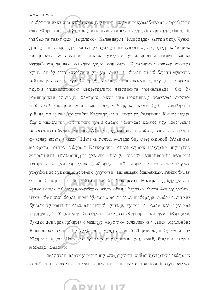 www.arxiv.uz тавбасини икки хил кабўл қилди: узининг одамини куллаб-кувватлади (гарчи ёши 50 дан ошган бўлса-да), иккинчисини «кирсиллатиб-чирсиллатиб» эгиб, тавбасига таянтирди (ваҳоланки, Каландаров Носировдан катта эмас). Чунки давр унинг даври эди, бошкарув рули унинг кулида эди. Бу ҳакда кейинрок. хозир эса... бу қиссанинг макроструктураси уз даврида яратилган бошка куплаб асарлардан унчалик фарк килмайди. Хронологик сюжет асосига курилган бу асар вокеасини уч-турт оғиз гап билан айтиб бериш мумкин: райком тавсиясига кура Саида Алиева деган ёш коммунист «Бустон» колхози партия ташкилотининг секретарлиги лавозимига тайинланади. Киз бу топширикни астойдил бажариб, икки йил мобайнида колхозда сиёсиё- тарбиявий ишларни амалга оширади; кайсар, ҳеч кимга буйин эгмайдиган узбилармон раис Арслонбек Каландаровни кайта тарбиялайди. Хужаликдаги барча ишларнинг тизгинини кулга олади, натижада колхоз ҳар томонлама ривожланиш йулига киради. Айникса,одамларнинг калбида яшириниб ётган фикрлар юзага чикади. Шугина холос. Аслида бир очеркка жой бўладиган материал. Аммо Абдулла Қаххорнинг санoаткорлик маҳорати шундаки, жиндайгина масаллишдан укувчи тановул килиб туймайдиган мулгина хуштаoм ва туйимли таом тайёрлади. «Синчалак» қиссаси ҳам ёзувчи услубига хос равишда вокелик тугунини ташлашдан бошланади. Район билан танишиб юрган янги райком котиби Тоҳиржон Носиров дабдурустдан ёрдамчисига «Кучадан кетаётган автомобилp бировни босса ёки туртибми, йикитибми озор берса, нима бўлади?» деган саволни беради. Албатта, ёш киз бундай кутилмаган саволдан чучиб тушади, чунки гап одам ҳаёти устида кетяпти-да! Устма-уст берилган савол-жавоблардан маoлум бўладики, бундай довюрак ҳайдовчи машҳур «Бустон» колхозининг раиси Арслонбек Каландаров экан. Бу суҳбатдан муддао нима? Даромаддан буромад шу бўлдики, урток Носиров бу авария туғрисида гап очиб, ёшгина киздан маслаҳат олмокчи эмас экан. Балки уни ана шу «сояда усган, хийла эрка раис раҳбарлик килаётган» колхозга партия ташкилотининг секретари килиб жунатмокчи 