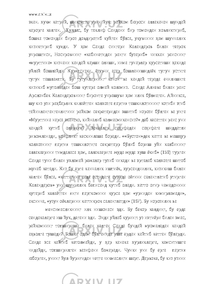 www.arxiv.uz экан. хукм катpий, шикоятга урин йук: райком бюроси аллакачон шундай карорга келган. Хуллас, бу таклиф Саидани бир томондан ховликтириб, бошка томондан бироз довдиратиб куйган бўлса, укувчини ҳам шунчалик кизиктириб куяди. У ҳам Саида сингари Каландаров билан тезрок учрашгиси, Носировнинг «кабинетидан ранги бузариб» чиккан раиснинг «муртгина» кизчани кандай карши олиши, нима гунарлар курсатиши ҳакида уйлай бошлайди. Куряпсизки, ёзувчи асар бошланишидаёк ту г ун устига тугун ташлаяпти. Бу тугунларнинг качон ва кандай тарзда ечилишига кизикиб мутолаадан бош кутара олмай коламиз. Саида Алиева билан раис Арслонбек Каландаровнинг биронта учрашуви ҳам илик бўлмаган. Айникса, шу киз узи раҳбарлик килаётган колхозга партия ташкилотининг котиби этиб тайинланганганлигини райком секретаридан эшитиб норози бўлган ва унга «Муртгина нарса экансиз, кийналиб колмасмикансиз?» деб кесатган раис уни кандай кутиб оларкин? Вокеалар саҳифадан саҳифага шиддатли ривожланади, конфликт кескинлаша боради. ««Бустон»дек катта ва машҳур колхознинг партия ташкилотига секретарp бўлиб бориш уйи калбининг аллакаерини тимдаласа ҳам, аллакаерига жуда-жуда хуш ёкиб» (159) турган Саида туни билан ухламай режалар тузиб чикади ва эрталаб колхозга шитоб жунаб кетади. Киз бу ерга канчалик иштиёк, хурсандчилик, кизикиш билан келган бўлса, «каттагина сада остидаги сурида оёғини саланглатиб утирган Каландаров» уни шунчалик беписанд кутиб олади. хатто оғир чамадонини кутариб келаётган янги парткомини курса ҳам «урнидан кимирламади», аксинча, «узун оёкларини каттикрок саланглатди» (167). Бу норозилик ва менсимасликнинг илк нишонаси эди. Бу бекор келдинг, бу ерда сендакаларга иш йук, дегани эди. Энди уйлаб куринг: уз ихтиёри билан эмас, райкомнинг топшириши билан келган Саида бундай муомаладан кандай аҳволга тушади? Бошка одам бўлганида уша ердан кайтиб кетган бўларди. Саида эса кайтиб кетолмайди, у ҳар канака хурликларга, камситишга чидайди, топширилган вазифани бажаради. Чунки уни бу ерга партия юборган, унинг йул-йуриғидан четга чикмаслиги шарт. Дарвоке, бу киз узини 