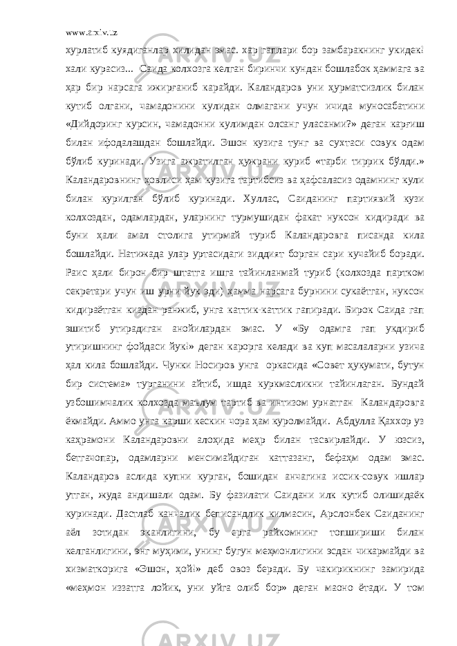 www.arxiv.uz хурлатиб куядиганлар хилидан эмас. хар гаплари бор замбаракнинг укидек! хали курасиз... Саида колхозга келган биринчи кундан бошлабок ҳаммага ва ҳар бир нарсага ижирғаниб карайди. Каландаров уни ҳурматсизлик билан кутиб олгани, чамадонини кулидан олмагани учун ичида муносабатини «Дийдоринг курсин, чамадонни кулимдан олсанг уласанми?» деган карғиш билан ифодалашдан бошлайди. Эшон кузига тунг ва сухтаси совук одам бўлиб куринади. Узига ажратилган ҳужрани куриб «таpби тиррик бўлди.» Каландаровнинг ҳовлиси ҳам кузига тартибсиз ва ҳафсаласиз одамнинг кули билан курилган бўлиб куринади. Хуллас, Саиданинг партиявий кузи колхоздан, одамлардан, уларнинг турмушидан факат нуксон кидиради ва буни ҳали амал столига утирмай туриб Каландаровга писанда кила бошлайди. Натижада улар уртасидаги зиддият борган сари кучайиб боради. Раис ҳали бирон бир штатга ишга тайинланмай туриб (колхозда партком секретари учун иш урни йук эди) ҳамма нарсага бурнини сукаётган, нуксон кидираётган киздан ранжиб, унга каттик-каттик гапиради. Бирок Саида гап эшитиб утирадиган анойилардан эмас. У «Бу одамга гап укдириб утиришнинг фойдаси йук!» деган карорга келади ва куп масалаларни узича ҳал кила бошлайди. Чунки Носиров унга оркасида «Совет ҳукумати, бутун бир система» турганини айтиб, ишда куркмасликни тайинлаган. Бундай узбошимчалик колхозда ма ъ лум тартиб ва интизом урнатган Каландаровга ёкмайди. Аммо унга карши кескин чора ҳам куролмайди. Абдулла Қаххор уз каҳрамони Каландаровни алоҳида меҳр билан тасвирлайди. У юзсиз, бетгачопар, одамларни менсимайдиган каттазанг, бефаҳм одам эмас. Каландаров аслида купни курган, бошидан анчагина иссик-совук ишлар утган, жуда андишали одам. Бу фазилати Саидани илк кутиб олишидаёк куринади. Дастлаб канчалик беписандлик килмасин, Арслонбек Саиданинг аёл зотидан эканлигини, бу ерга райкомнинг топшириши билан келганлигини, энг муҳими, унинг бугун меҳмонлигини эсдан чикармайди ва хизматкорига «Эшон, ҳой!» деб овоз беради. Бу чакирикнинг замирида «меҳмон иззатга лойик, уни уйга олиб бор» деган маoно ётади. У том 