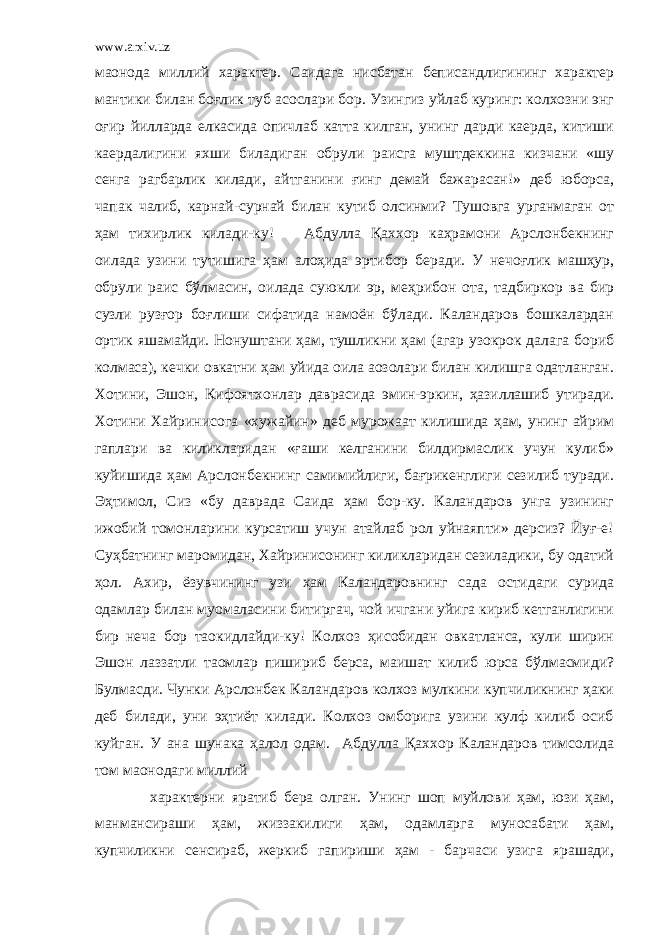 www.arxiv.uz маoнода миллий характер. Саидага нисбатан беписандлигининг характер мантики билан боғлик туб асослари бор. Узингиз уйлаб куринг: колхозни энг оғир йилларда елкасида опичлаб катта килган, унинг дарди каерда, китиши каердалигини яхши биладиган обрули раисга муштдеккина кизчани «шу сенга рагбарлик килади, айтганини ғинг демай бажарасан!» деб юборса, чапак чалиб, карнай-сурнай билан кутиб олсинми? Тушовга урганмаган от ҳам тихирлик килади-ку! Абдулла Қаххор каҳрамони Арслонбекнинг оилада узини тутишига ҳам алоҳида эpтибор беради. У нечоғлик машҳур, обрули раис бўлмасин, оилада суюкли эр, меҳрибон ота, тадбиркор ва бир сузли рузғор боғлиши сифатида намоён бўлади. Каландаров бошкалардан ортик яшамайди. Нонуштани ҳам, тушликни ҳам (агар узокрок далага бориб колмаса), кечки овкатни ҳам уйида оила аoзолари билан килишга одатланган. Хотини, Эшон, Кифоятхонлар даврасида эмин-эркин, ҳазиллашиб утиради. Хотини Хайринисога «хужайин» деб мурожаат килишида ҳам, унинг айрим гаплари ва киликларидан «ғаши келганини билдирмаслик учун кулиб» куйишида ҳам Арслонбекнинг самимийлиги, бағрикенглиги сезилиб туради. Эҳтимол, Сиз «бу даврада Саида ҳам бор-ку. Каландаров унга узининг ижобий томонларини курсатиш учун атайлаб рол уйнаяпти» дерсиз? Йуғ-е! Суҳбатнинг маромидан, Хайринисонинг киликларидан сезиладики, бу одатий ҳол. Ахир, ёзувчининг узи ҳам Каландаровнинг сада остидаги сурида одамлар билан муомаласини битиргач, чой ичгани уйига кириб кетганлигини бир неча бор таoкидлайди-ку! Колхоз ҳисобидан овкатланса, кули ширин Эшон лаззатли таомлар пишириб берса, маишат килиб юрса бўлмасмиди? Булмасди. Чунки Арслонбек Каландаров колхоз мулкини купчиликнинг ҳаки деб билади, уни эҳтиёт килади. Колхоз омборига узини кулф килиб осиб куйган. У ана шунака ҳалол одам. Абдулла Қаххор Каландаров тимсолида том маoнодаги миллий характерни яратиб бера олган. Унинг шоп муйлови ҳам, юзи ҳам, манмансираши ҳам, жиззакилиги ҳам, одамларга муносабати ҳам, купчиликни сенсираб, жеркиб гапириши ҳам - барчаси узига ярашади, 