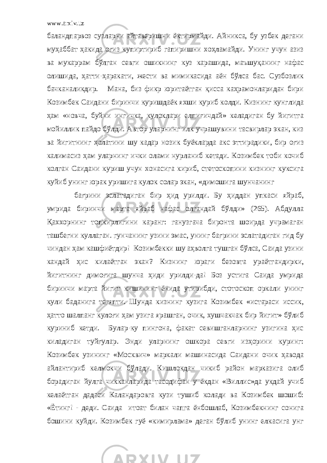 www.arxiv.uz баландпарвоз сузларни айтаверишни ёктирмайди. Айникса, бу узбек дегани муҳаббат ҳакида оғиз купиртириб гапиришни хоҳламайди. Унинг учун азиз ва мукаррам бўлган севги ошикнинг куз карашида, ма ъ шу қ анинг нафас олишида, ҳатти-ҳаракати, жести ва мимикасида аён бўлса бас. Сузбозлик бачканаликдир. Мана, биз фикр юритаётган қисса каҳрамонларидан бири Козимбек Саидани биринчи куришдаёк яхши куриб колди. Кизнинг кунглида ҳам «новча, буйни ингичка, кулоклари елпиғичдай» келадиган бу йигитга мойиллик пайдо бўлди. Автор уларнинг илк учрашувини тасвирлар экан, киз ва йигитнинг ҳолатини шу кадар нозик буёкларда акс эттирадики, бир оғиз калимасиз ҳам уларнинг ички олами нурланиб кетади. Козимбек тоби кочиб колган Саидани куриш учун хонасига кириб, стетоскопини кизнинг куксига куйиб унинг юрак уришига кулок солар экан, «димошига шунчанинг бағрини эслатадиган бир ҳид урилди. Бу ҳиддан упкаси яйраб, умрида биринчи марта яйраб нафас олгандай бўлди» (265). Абдулла Қаххорнинг топкирлигини каранг: ганузгача биронта шоирда учрамаган ташбегни куллаган. гунчанинг узини эмас, унинг бағрини эслатадиган гид бу чиндан ҳам кашфиётдир! Козимбекки шу аҳволга тушган бўлса, Саида узини кандай ҳис килаётган экан? Кизнинг юраги безовта ураётгандирки, йигитнинг димоғига шунча ҳиди урилди-да! Боз устига Саида умрида биринчи марта йигит кишининг ёнида утирибди, стотоскоп оркали унинг кули баданига тегяпти. Шунда кизнинг кузига Козимбек «истараси иссик, ҳатто шалпанг кулоғи ҳам узига ярашган, очик, хушчакчак бир йигит» бўлиб куриниб кетди. Булар-ку пингона, факат севишганларнинг узигина ҳис киладиган туйғулар. Энди уларнинг ошкора севги изҳорини куринг: Козимбек узининг «Москвич» маркали машинасида Саидани очик ҳавода айлантириб келмокчи бўлади. Кишлокдан чикиб район марказига олиб борадиган йулга чикканларида тасодифан у ёкдан «Виллис»да укдай учиб келаётган дадаси Каландаровга кузи тушиб колади ва Козимбек шошиб: «Ётинг! - деди. Саида итоат билан чапга ёнбошлаб, Козимбекнинг сонига бошини куйди. Козимбек гуё «кимирлама» деган бўлиб унинг елкасига унг 