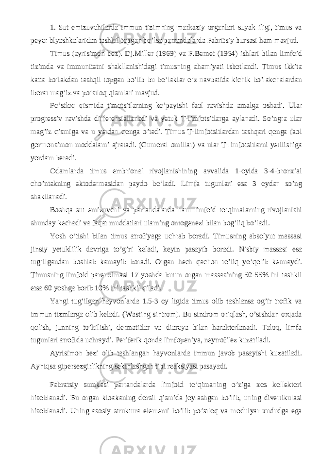 1. Sut emizuvchilarda immun tizimning markaziy organlari suyak iligi, timus va peyer blyashkalaridan tashkil topgan bo’lsa parrandalarda Fabritsiy bursasi ham mavjud. Timus (ayrisimon bez). Dj.Miller (1969) va F.Bernet (1964) ishlari bilan limfoid tizimda va immunitetni shakllanishidagi timusning ahamiyati isbotlandi. Timus ikkita katta bo’lakdan tashqil topgan bo’lib bu bo’laklar o’z navbatida kichik bo’lakchalardan iborat mag’iz va po’stloq qismlari mavjud. Po’stloq qismida timotsitlarning ko’payishi faol ravishda amalga oshadi. Ular progressiv ravishda differensiallanadi va yetuk T-limfotsitlarga aylanadi. So’ngra ular mag’iz qismiga va u yerdan qonga o’tadi. Timus T-limfotsitlardan tashqari qonga faol gormonsimon moddalarni ajratadi. (Gumoral omillar) va ular T-limfotsitlarni yetilishiga yordam beradi. Odamlarda timus embrional rivojlanishining avvalida 1-oyida 3-4-bronxial cho’ntakning ektodermasidan paydo bo’ladi. Limfa tugunlari esa 3 oydan so’ng shakllanadi. Boshqa sut emizuvchi va parrandalarda ham limfoid to’qimalarning rivojlanishi shunday kechadi va faqat muddatlari ularning ontogenezi bilan bog’liq bo’ladi. Yosh o’tishi bilan timus atrofiyaga uchrab boradi. Timusning absolyut massasi jinsiy yetuklilik davriga to’g’ri keladi, keyin pasayib boradi. Nisbiy massasi esa tug’ilgandan boshlab kamayib boradi. Organ hech qachon to’liq yo’qolib ketmaydi. Timusning limfoid parenximasi 17 yoshda butun organ massasining 50-55% ini tashkil etsa 60 yoshga borib 10% ini tashkil qiladi. Yangi tug’ilgan hayvonlarda 1.5-3 oy ligida timus olib tashlansa og’ir trofik va immun tizmlarga olib keladi. (Wasting sintrom). Bu sindrom oriqlash, o’sishdan orqada qolish, junning to’kilishi, dermatitlar va diareya bilan harakterlanadi. Taloq, limfa tugunlari atrofida uchraydi. Periferik qonda limfopeniya, neytrofilez kuzatiladi. Ayrisimon bezi olib tashlangan hayvonlarda immun javob pasayishi kuzatiladi. Ayniqsa gipersezgirlikning sekinlashgan tipi reaksiyasi pasayadi. Fabratsiy sumkasi parrandalarda limfoid to’qimaning o’ziga xos kollektori hisoblanadi. Bu organ kloakaning dorsil qismida joylashgan bo’lib, uning divertikulasi hisoblanadi. Uning asosiy struktura elementi bo’lib po’stloq va modulyar xududga ega 