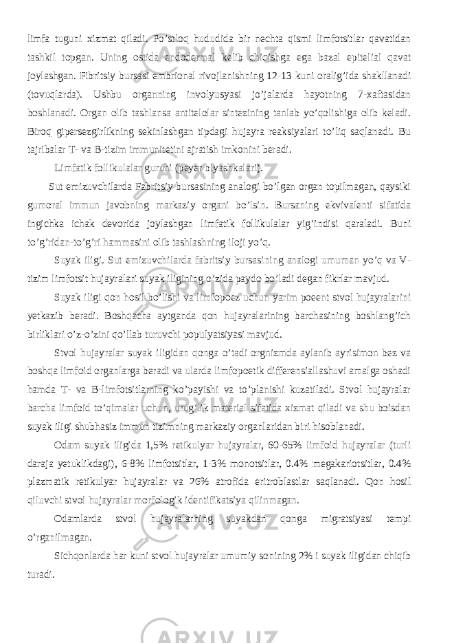 limfa tuguni xizmat qiladi. Po’stloq hududida bir nechta qismi limfotsitlar qavatidan tashkil topgan. Uning ostida endodermal kelib chiqishga ega bazal epitelial qavat joylashgan. Fibritsiy bursasi embrional rivojlanishning 12-13 kuni oralig’ida shakllanadi (tovuqlarda). Ushbu organning involyusyasi jo’jalarda hayotning 7-xaftasidan boshlanadi. Organ olib tashlansa antitelolar sintezining tanlab yo’qolishiga olib keladi. Biroq gipersezgirlikning sekinlashgan tipdagi hujayra reaksiyalari to’liq saqlanadi. Bu tajribalar T- va B-tizim immunitetini ajratish imkonini beradi. Limfatik follikulalar guruhi (peyer blyashkalari). Sut emizuvchilarda Fabritsiy bursasining analogi bo’lgan organ topilmagan, qaysiki gumoral immun javobning markaziy organi bo’lsin. Bursaning ekvivalenti sifatida ingichka ichak devorida joylashgan limfatik follikulalar yig’indisi qaraladi. Buni to’g’ridan-to’g’ri hammasini olib tashlashning iloji yo’q. Suyak iligi. Sut emizuvchilarda fabritsiy bursasining analogi umuman yo’q va V- tizim limfotsit hujayralari suyak iligining o’zida paydo bo’ladi degan fikrlar mavjud. Suyak iligi qon hosil bo’lishi va limfopoez uchun yarim poeent stvol hujayralarini yetkazib beradi. Boshqacha aytganda qon hujayralarining barchasining boshlang’ich birliklari o’z-o’zini qo’llab turuvchi populyatsiyasi mavjud. Stvol hujayralar suyak iligidan qonga o’tadi orgnizmda aylanib ayrisimon bez va boshqa limfoid organlarga beradi va ularda limfopoetik differensiallashuvi amalga oshadi hamda T- va B-limfotsitlarning ko’payishi va to’planishi kuzatiladi. Stvol hujayralar barcha limfoid to’qimalar uchun, urug’lik material sifatida xizmat qiladi va shu boisdan suyak iligi shubhasiz immun tizimning markaziy organlaridan biri hisoblanadi. Odam suyak iligida 1,5% retikulyar hujayralar, 60-65% limfoid hujayralar (turli daraja yetuklikdagi), 6-8% limfotsitlar, 1-3% monotsitlar, 0.4% megakariotsitlar, 0.4% plazmatik retikulyar hujayralar va 26% atrofida eritroblastlar saqlanadi. Qon hosil qiluvchi stvol hujayralar morfologik identifikatsiya qilinmagan. Odamlarda stvol hujayralarning suyakdan qonga migratsiyasi tempi o’rganilmagan. Sichqonlarda har kuni stvol hujayralar umumiy sonining 2% i suyak iligidan chiqib turadi. 