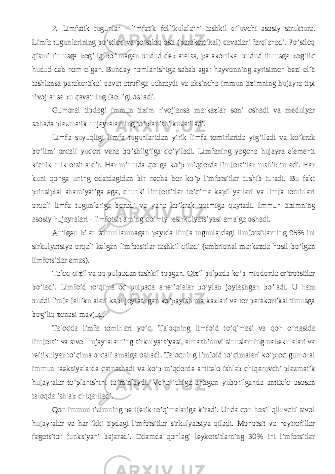 2. Limfatik tugunlar - limfatik follikulalarni tashkil qiluvchi asosiy struktura. Limfa tugunlarining po’stloq va po’stloq osti (parakortikal) qavatlari farqlanadi. Po’stloq qismi timusga bog’liq bo’lmagan xudud deb atalsa, parakortikal xudud timusga bog’liq hudud deb nom olgan. Bunday nomlanishiga sabab agar hayvonning ayrisimon bezi olib tashlansa parakortikal qavat atrofiga uchraydi va aksincha immun tizimning hujayra tipi rivojlansa bu qavatning faolligi oshadi. Gumoral tipdagi immun tizim rivojlansa markazlar soni oshadi va medulyar sohada plazmatik hujayralarning to’planishi kuzatiladi. Limfa suyuqligi limfa tugunlaridan yirik limfa tomirlarida yig’iladi va ko’krak bo’limi orqali yuqori vena bo’shlig’iga qo’yiladi. Limfaning yagona hujayra elementi kichik mikrotsitlardir. Har minutda qonga ko’p miqdorda limfotsitlar tushib turadi. Har kuni qonga uning odatdagidan bir necha bor ko’p limfotsitlar tushib turadi. Bu fakt prinsipial ahamiyatiga ega, chunki limfotsitlar to’qima kapillyarlari va limfa tomirlari orqali limfa tugunlariga boradi va yana ko’krak oqimiga qaytadi. Immun tizimning asosiy hujayralari - limfotsitlarning doimiy resirkulyatsiyasi amalga oshadi. Antigen bilan stimullanmagan paytda limfa tugunlardagi limfotsitlarning 95% ini sirkulyatsiya orqali kelgan limfotsitlar tashkil qiladi (embrional markazda hosil bo’lgan limfotsitlar emas). Taloq qizil va oq pulpadan tashkil topgan. Qizil pulpada ko’p miqdorda eritrotsitlar bo’ladi. Limfoid to’qima oq pulpada arteriolalar bo’ylab joylashgan bo’ladi. U ham xuddi limfa fallikulalari kabi joylashgan ko’payish markazlari va tor parakortikal timusga bog’liq zonasi mavjud. Taloqda limfa tomirlari yo’q. Taloqning limfoid to’qimasi va qon o’rtasida limfotsit va stvol hujayralarning sirkulyatsiyasi, almashinuvi sinuslarning trabekulalari va reitikulyar to’qima orqali amalga oshadi. Taloqning limfoid to’qimalari ko’proq gumoral immun raeksiyalarda qatnashadi va ko’p miqdorda antitelo ishlab chiqaruvchi plazmatik hujayralar to’planishini ta’minlaydi. Vena ichiga antigen yuborilganda antitelo asosan taloqda ishlab chiqariladi. Qon immun tizimning periferik to’qimalariga kiradi. Unda qon hosil qiluvchi stvol hujayralar va har ikki tipdagi limfotsitlar sirkulyatsiya qiladi. Monotsit va neytrofillar fagotsitor funksiyani bajaradi. Odamda qonlagi leykotsitlarning 30% ini limfotsitlar 