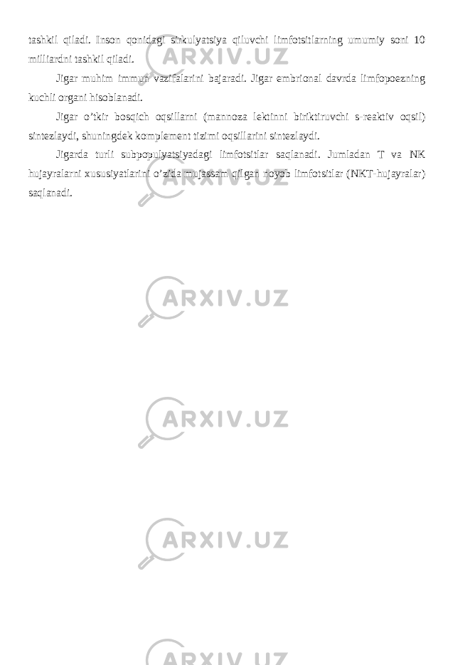 tashkil qiladi. Inson qonidagi sirkulyatsiya qiluvchi limfotsitlarning umumiy soni 10 milliardni tashkil qiladi. Jigar muhim immun vazifalarini bajaradi. Jigar embrional davrda limfopoezning kuchli organi hisoblanadi. Jigar o’tkir bosqich oqsillarni (mannoza lektinni biriktiruvchi s-reaktiv oqsil) sintezlaydi, shuningdek komplement tizimi oqsillarini sintezlaydi. Jigarda turli subpopulyatsiyadagi limfotsitlar saqlanadi. Jumladan T va NK hujayralarni xususiyatlarini o’zida mujassam qilgan noyob limfotsitlar (NKT-hujayralar) saqlanadi. 