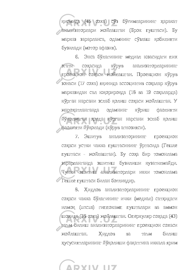 қисмида (45 соха) сўз бўғимларининг ҳаракат анализаторлари жойлашган (Брок пуштаси). Бу марказ зарарланса, одамнинг сўзлаш қобилияти бузилади (мотор афазия). 6. Энса бўлагининг медиал юзасидаги пих эгати соҳасида кўрув анализаторларининг проекцион соҳаси жойлашган. Проекцион кўрув зонаси (17 соха) яқинида ассоциатив соҳалар кўрув марказидан сал юқорироқда (18 ва 19 соҳаларда) кўрган нарсани эслаб қолиш соҳаси жойлашган. У жароҳатланганда одамнинг кўриш фаолияти йўқолмаган ҳолда кўрган нарсани эслаб қолиш фаолияти йўқолади (кўрув агнозияси). 7. Эшитув анализаторининг проекцион соҳаси устки чакка пуштасининг ўртасида (Гешле пуштаси - жойлашган). Бу соҳа бир томонлама зарарланганда эшитиш бузилиши кузатилмайди. Чунки эшитиш анализаторлари икки томонлама Гешле пуштаси билан боғлиқдир. 8. Ҳидлов анализаторларининг проекцион соҳаси чакка бўлагининг ички (медиал) сатҳидаги илмоқ (uncus) гиппокамп пушталари ва аммон шохида (38 соха) жойлашган. Оперкуляр соҳада (43) таъм билиш анализаторларининг проекцион сохаси жойлашган. Ҳидлов ва таъм билиш ҳусусиятларининг йўқолиши фақатгина иккала ярим 