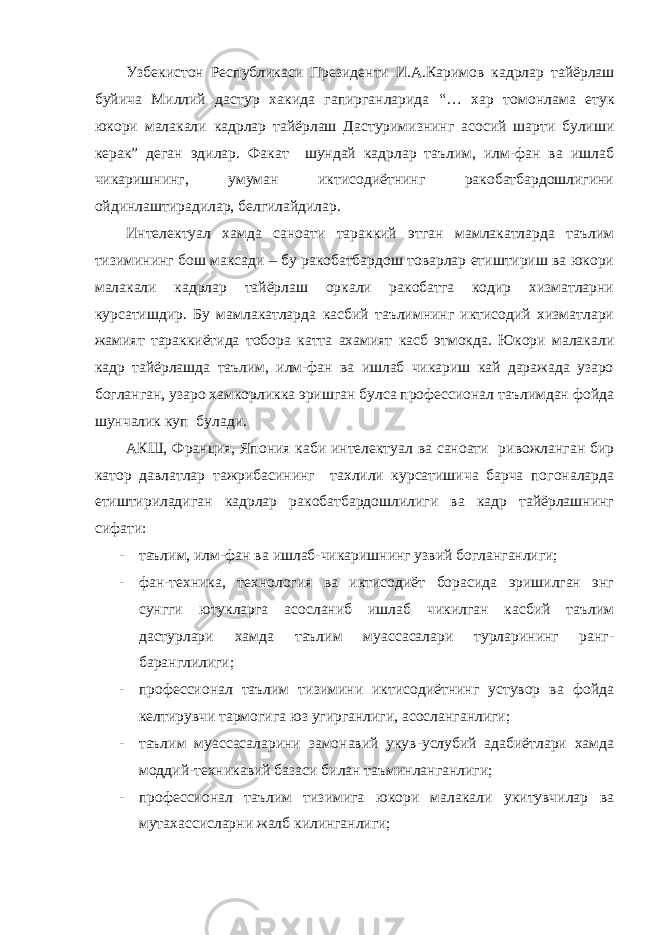 Узбекистон Республикаси Президенти И . А . Каримов кадрлар тайёрлаш буйича Миллий дастур хакида гапирганларида “… хар томонлама етук юкори малакали кадрлар тайёрлаш Дастуримизнинг асосий шарти булиши керак ” деган эдилар . Факат шундай кадрлар таълим, илм-фан ва ишлаб чикаришнинг, умуман иктисодиётнинг ракобатбардошлигини ойдинлаштирадилар, белгилайдилар. Интелектуал хамда саноати тараккий этган мамлакатларда таълим тизимининг бош максади – бу ракобатбардош товарлар етиштириш ва юкори малакали кадрлар тайёрлаш оркали ракобатга кодир хизматларни курсатишдир. Бу мамлакатларда касбий таълимнинг иктисодий хизматлари жамият тараккиётида тобора катта ахамият касб этмокда. Юкори малакали кадр тайёрлашда таълим, илм-фан ва ишлаб чикариш кай даражада узаро богланган, узаро хамкорликка эришган булса профессионал таълимдан фойда шунчалик куп булади. АКШ, Франция, Япония каби интелектуал ва саноати ривожланган бир катор давлатлар тажрибасининг тахлили курсатишича барча погоналарда етиштириладиган кадрлар ракобатбардошлилиги ва кадр тайёрлашнинг сифати: - таълим, илм-фан ва ишлаб-чикаришнинг узвий богланганлиги; - фан-техника, технология ва иктисодиёт борасида эришилган энг сунгги ютукларга асосланиб ишлаб чикилган касбий таълим дастурлари хамда таълим муассасалари турларининг ранг- баранглилиги; - профессионал таълим тизимини иктисодиётнинг устувор ва фойда келтирувчи тармогига юз угирганлиги, асосланганлиги; - таълим муассасаларини замонавий укув-услубий адабиётлари хамда моддий-техникавий базаси билан таъминланганлиги; - профессионал таълим тизимига юкори малакали укитувчилар ва мутахассисларни жалб килинганлиги; 