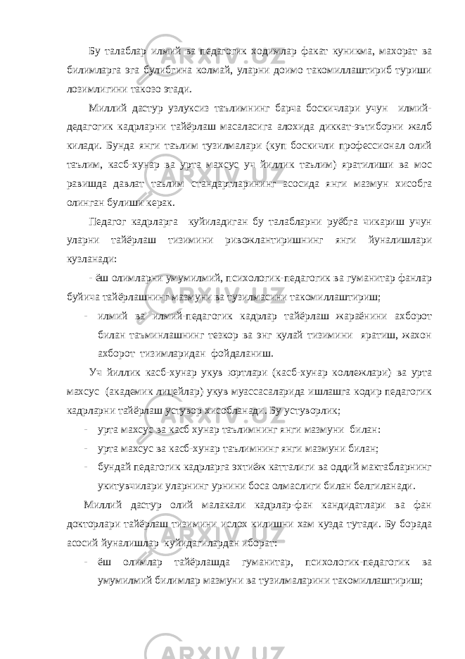 Бу талаблар илмий ва педагогик ходимлар факат куникма, махорат ва билимларга эга булибгина колмай, уларни доимо такомиллаштириб туриши лозимлигини такозо этади. Миллий дастур узлуксиз таълимнинг барча боскичлари учун илмий- дедагогик кадрларни тайёрлаш масаласига алохида диккат-эътиборни жалб килади. Бунда янги таълим тузилмалари (куп боскичли профессионал олий таълим, касб-хунар ва урта махсус уч йиллик таълим) яратилиши ва мос равишда давлат таълим стандартларининг асосида янги мазмун хисобга олинган булиши керак. Педагог кадрларга куйиладиган бу талабларни руёбга чикариш учун уларни тайёрлаш тизимини ривожлантиришнинг янги йуналишлари кузланади: - ёш олимларни умумилмий, психологик-педагогик ва гуманитар фанлар буйича тайёрлашнинг мазмуни ва тузилмасини такомиллаштириш; - илмий ва илмий-педагогик кадрлар тайёрлаш жараёнини ахборот билан таъминлашнинг тезкор ва энг кулай тизимини яратиш, жахон ахборот тизимларидан фойдаланиш. Уч йиллик касб-хунар укув юртлари (касб-хунар коллежлари) ва урта махсус (академик лицейлар) укув муассасаларида ишлашга кодир педагогик кадрларни тайёрлаш устувор хисобланади. Бу устуворлик; - урта махсус ва касб хунар таълимнинг янги мазмуни билан: - урта махсус ва касб-хунар таълимнинг янги мазмуни билан; - бундай педагогик кадрларга эхтиёж катталиги ва оддий мактабларнинг укитувчилари уларнинг урнини боса олмаслиги билан белгиланади. Миллий дастур олий малакали кадрлар-фан кандидатлари ва фан докторлари тайёрлаш тизимини ислох килишни хам кузда тутади. Бу борада асосий йуналишлар куйидагилардан иборат: - ёш олимлар тайёрлашда гуманитар, психологик-педагогик ва умумилмий билимлар мазмуни ва тузилмаларини такомиллаштириш; 