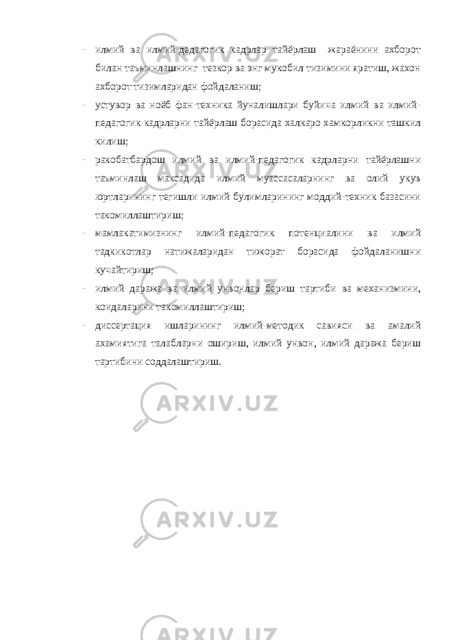 - илмий ва илмий-дедагогик кадрлар тайёрлаш жараёнини ахборот билан таъминлашнинг тезкор ва энг мукобил тизимини яратиш, жахон ахборот тизимларидан фойдаланиш; - устувор ва ноёб фан-техника йуналишлари буйича илмий ва илмий- педагогик кадрларни тайёрлаш борасида халкаро хамкорликни ташкил килиш; - ракобатбардош илмий ва илмий-педагогик кадрларни тайёрлашни таъминлаш максадида илмий муассасаларнинг ва олий укув юртларининг тегишли илмий булимларининг моддий-техник базасини такомиллаштириш; - мамлакатимизнинг илмий-педагогик потенциалини ва илмий тадкикотлар натижаларидан тижорат борасида фойдаланишни кучайтириш; - илмий даража ва илмий унвонлар бериш тартиби ва механизмини, коидаларини такомиллаштириш; - диссертация ишларининг илмий-методик савияси ва амалий ахамиятига талабларни ошириш, илмий унвон, илмий даража бериш тартибини соддалаштириш. 