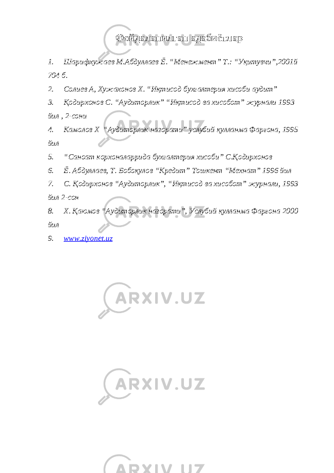 Фойдаланилган адабиётлар 1. Шарифхужаев М.Абдуллаев Ё. “Менежмент” Т.: “Уқитувчи”,2001й 704 б. 2. Солиев А, Хужахонов Х. “Иқтисод бухгалтерия хисоби аудит” 3. Қодирхонов С. “Аудиторлик” “Иқтисод ва хисобот” журнали 1993 йил , 2-сони 4. Камолов Х “Аудиторлик назорати” услубий қулланма Фарғона, 1995 йил 5. “Саноат корхоналаррида бухгалтерия хисоби” С.Қодирхонов 6. Ё. Абдуллаев, Т. Бобоқулов “Кредит” Тошкент “Мехнат” 1996 йил 7. С. Қодирхонов “Аудиторлик”, “Иқтисод ва хисобот” журнали, 1993 йил 2-сон 8. Х. Қаюмов “Аудиторлик назорати”, Услубий қулланма Фарғона 2000 йил 9. www.ziyonet.uz 