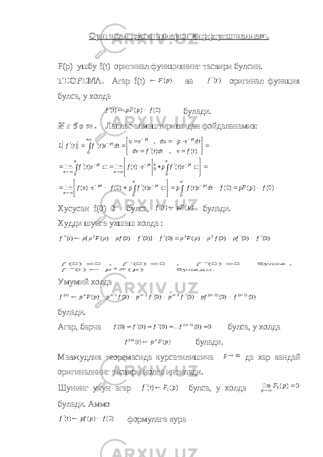 Оригинал функцияларни дифференциаллаш. F ( p ) ушбу f ( t ) оригинал функциянинг тасвири булсин. ТЕОРЕМА. Агар f ( t ) ) (p F  ва )(t f оригинал функция булса, у холда )0()()( fppFtf  булади. И с б о т . Лаплас алмаштиришидан фойдаланамиз:   )0( ) ( )0( )( dt )( )0( )( lim dt )( )( lim dt )( lim )( , )( , )( )( 00 00 0 0 f p pF f dt etf p еt f р f е в f еt f р е tf еt f tf v dtt f dv dt е р dи е и dt et f t f L ptв рtрв в в рtврt вв рt в рtрt pt                                                     Хусусан f(0)=0 булса , ) ( )( p pF t f   булади. Худди шунга ухшаш холда : )0( )0( )0( ) ( )0( )]0( )0( ) ( [ )( 2 3 2 f fp f p p F p f f pf p F p p t f              булади. ) ( ) ( , булса 0 ) 0( , 0 ) 0( , 0 ) 0( 3 p F p t f f f f        Умумий холда )0( )0( )0( )0( )0( ) ( )1 ( )2 ( 3 2 1 )(              n n n n n n n f pf f p f p f p p F p f булади. Агар, барча 0 )0( ... )0( )0( )0( )1 (       n f f f f булса, у холда ) ( )()( p F p t f n n  булади. Мавжудлик теоремасида курсатилишича  p да хар кандай оригиналнинг тасвири нолга интилади. Шунинг учун агар ) ( )( 1 p F t f   булса, у холда 0 ) ( lim 1   p F p булади. Аммо )0( ) ( )( f p pf t f    формулага кура 