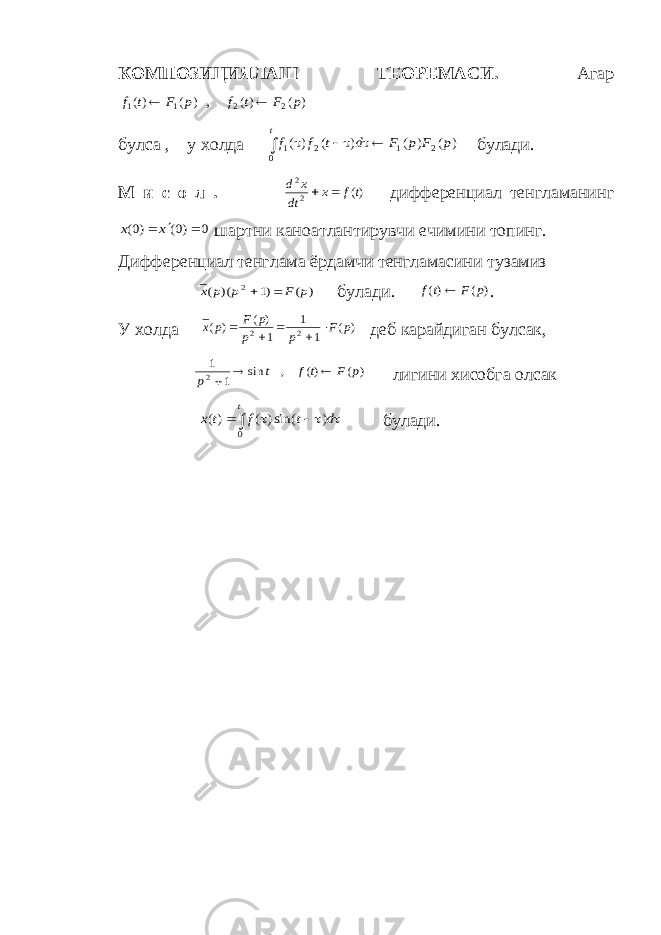 КОМПОЗИЦИЯЛАШ ТЕОРЕМАСИ. Агар) ( )( , ) ( )( 2 2 1 1 p F t f p F t f   булса , у холда     t p F p F d t f f 0 2 1 2 1 ) ( ) ( ) ( ) ( булади. М и с о л . )( 2 2 tf x dt x d   дифференциал тенгламанинг 0 )0( )0(    x x шартни каноатлантирувчи ечимини топинг. Дифференциал тенглама ёрдамчи тенгламасини тузамиз ) ( )1 )( ( 2 p F p p x   булади. ) ( )( p F tf  . У холда ) ( 1 1 1 ) ( ) ( 2 2 p F p p p F р х      деб карайдиган булсак, ) ( )( , sin 1 1 2 p F tf t p    лигини хисобга олсак       t d t f t x 0 ) sin() ( )( булади. 