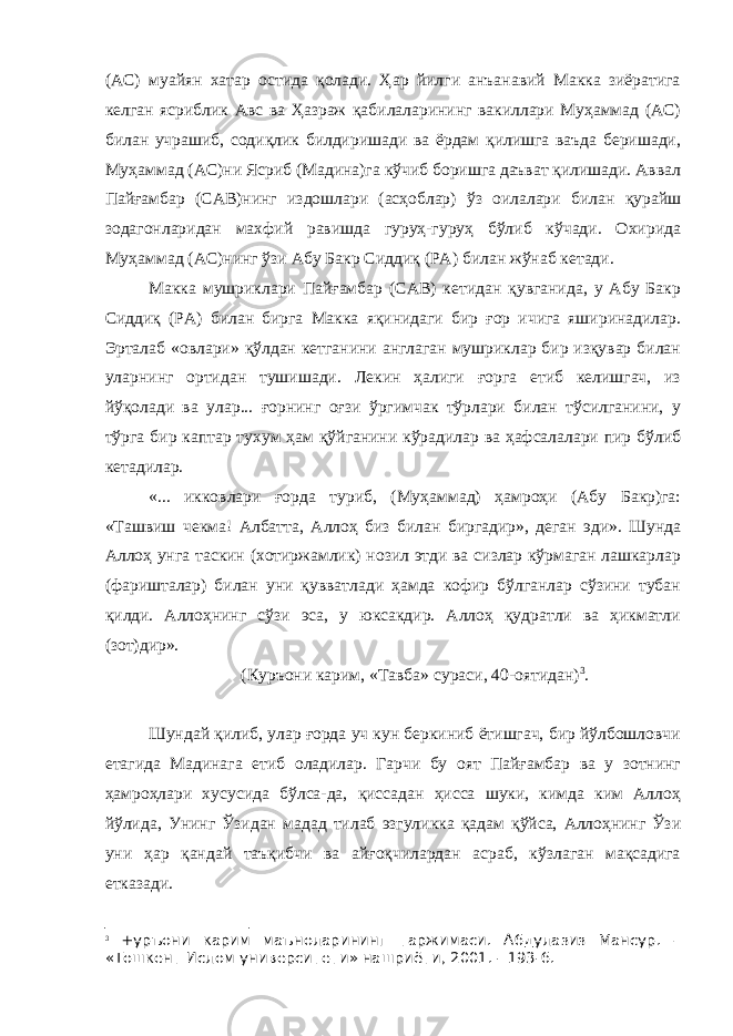 (АС) муайян хатар остида қолади. Ҳар йилги анъанавий Макка зиёратига келган ясриблик Авс ва Ҳазраж қабилаларининг вакиллари Муҳаммад (АС) билан учрашиб, содиқлик билдиришади ва ёрдам қилишга ваъда беришади, Муҳаммад (АС)ни Ясриб (Мадина)га кўчиб боришга даъват қилишади. Аввал Пайғамбар (САВ)нинг издошлари (асҳоблар) ўз оилалари билан қурайш зодагонларидан махфий равишда гуруҳ-гуруҳ бўлиб кўчади. Охирида Муҳаммад (АС)нинг ўзи Абу Бакр Сиддиқ (РА) билан жўнаб кетади. Макка мушриклари Пайғамбар (САВ) кетидан қувганида, у Абу Бакр Сиддиқ (РА) билан бирга Макка яқинидаги бир ғор ичига яширинадилар. Эрталаб «овлари» қўлдан кетганини англаган мушриклар бир изқувар билан уларнинг ортидан тушишади. Лекин ҳалиги ғорга етиб келишгач, из йўқолади ва улар... ғорнинг оғзи ўргимчак тўрлари билан тўсилганини, у тўрга бир каптар тухум ҳам қўйганини кўрадилар ва ҳафсалалари пир бўлиб кетадилар. «... икковлари ғорда туриб, (Муҳаммад) ҳамроҳи (Абу Бакр)га: «Ташвиш чекма! Албатта, Аллоҳ биз билан биргадир», деган эди». Шунда Аллоҳ унга таскин (хотиржамлик) нозил этди ва сизлар кўрмаган лашкарлар (фаришталар) билан уни қувватлади ҳамда кофир бўлганлар сўзини тубан қилди. Аллоҳнинг сўзи эса, у юксакдир. Аллоҳ қудратли ва ҳикматли (зот)дир». (Куръони карим, «Тавба» сураси, 40-оятидан) 3 . Шундай қилиб, улар ғорда уч кун беркиниб ётишгач, бир йўлбошловчи етагида Мадинага етиб оладилар. Гарчи бу оят Пайғамбар ва у зотнинг ҳамроҳлари хусусида бўлса-да, қиссадан ҳисса шуки, кимда ким Аллоҳ йўлида, Унинг Ўзидан мадад тилаб эзгуликка қадам қўйса, Аллоҳнинг Ўзи уни ҳар қандай таъқибчи ва айғоқчилардан асраб, кўзлаган мақсадига етказади. 3 +уръони карим маъноларининг таржимаси. Абдулазиз Мансур. – «Тошкент Ислом университети» нашриёти, 2001. - 193-б. 